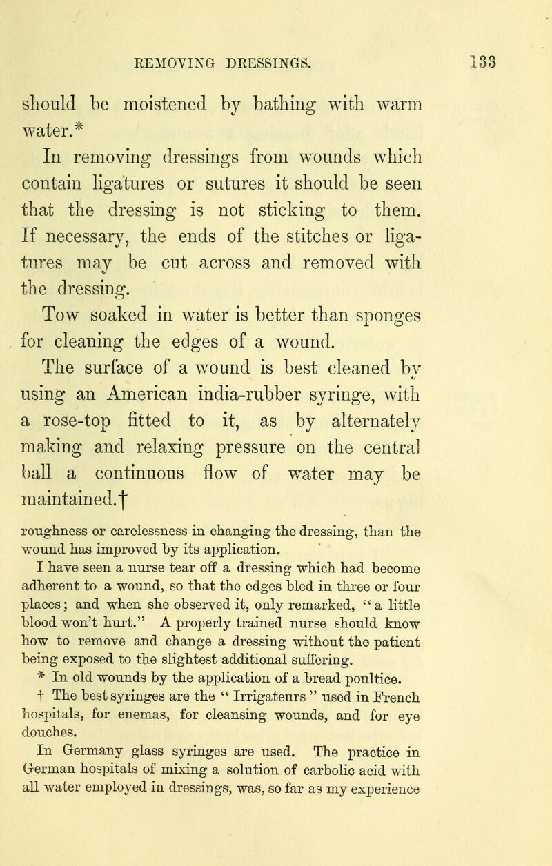 REMOVING DRESSINGS. 138 should be moistened by bathing with warm water.* In removing dressings from wounds which contain hgatures or sutures it should be seen that the dressing is not sticking to them. If necessary, the ends of the stitches or liga- tures may be cut across and removed with the dressing. Tow soaked in water is better than sponges for cleaning the edges of a wound. The surface of a wound is best cleaned by using an American india-rubber syringe, with a rose-top fitted to it, as by alternately making and relaxing pressure on the central ball a continuous flow of water may be maintained.| rougliness or carelessness in clianging tlie dressing, than the wound has improved by its application. I have seen a nurse tear off a dressing which had become adherent to a wound, so that the edges bled in three or four places; and when she observed it, only remarked, '' a little blood won't hurt. A properly trained nurse should know how to remove and change a dressing without the patient being exposed to the slightest additional suffering. * In old wounds by the application of a bread poultice. t The best syringes are the  Irrigateurs  used in French hospitals, for enemas, for cleansing wounds, and for eye douches. In Germany glass syringes are used. The practice in German hospitals of mixing a solution of carbolic acid with all water employed in dressings, was, so far as my experience