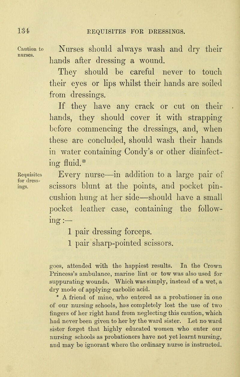 EEQUISITES FOR DEESSINGS. Caution to NiirsGS sliould alwavs wash and dry their nurses. hands after dressing a wound. They should be careful never to touch theh eyes or hps whilst their hands are soiled from dressings. If they have any crack or cut on their hands, they should cover it with strapping before commencing the dressings, and, when these are concluded, should wash their hands in water containing Condy's or other disinfect- ing fluid. Requisites Evcry uursc—iu addition to a large pair of ings. scissors blunt at the points, and pocket pin- cushion hung at her side—should have a small pocket leather case, containing the follow- ing :— 1 pair dressing forceps. 1 pair sharp-pointed scissors. goes, attended with the happiest results. In the Crown Princess's ambulance, marine lint or tow was also used for suppurating wounds. Which was simply, instead of a wet, a dry mode of applying carbolic acid. * A friend of mine, who entered as a probationer in one of our nursing schools, has completely lost the use of two fingers of her right hand from neglecting this caution, which had never been given to her by the ward sister. Let no ward sister forget that highly educated women who enter our nursing schools as probationers have not yet learnt nursing, and may be ignorant where the ordinary nurse is instructed.