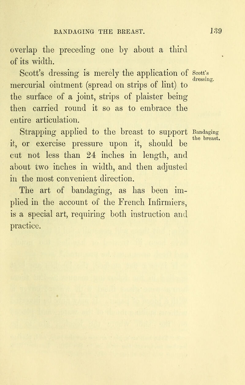 BANDAGING THE BREAST. 189 overlap tlie preceding one by about a tliird of its width. Scott's dressing is merely tlie application of Scott's . , . T . p T \ dressing. mercurial omtment (spread on strips oi Imtj to the surface of a joint, strips of plaister being then carried round it so as to embrace the entire articulation. Strapping apphed to the breast to support Bandaging the breast. it, or exercise pressure upon it, should be cut not less than 24 inches in length, and about two inches in width, and then adjusted in the most convenient direction. The art of bandaging, as has been im- plied in the account of the French Infirmiers, is a special art, requiring both instruction and practice. «