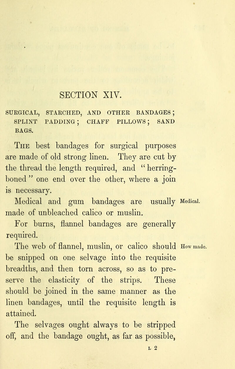 SECTION XIV. SUEGICAL, STAECHED, AND OTHER BANDAGES; SPLINT padding; chaff pillows; sand BAGS. The best bandages for surgical purposes are made of old strong linen. They are cut by the thread the length required, and  herring- boned one end over the other, where a join is necessary. Medical and gum bandages are usually Medical, made of unbleached caHco or muslin. For burns, flannel bandages are generally required. The web of flannel, muslin, or calico should How made, be snipped on one selvage into the requisite breadths, and then torn across, so as to pre- serve the elasticity of the strips. These should be joined in the same manner as the linen bandages, until the requisite length is attained. The selvages ought always to be stripped off, and the bandage ought, as far as possible, L 2