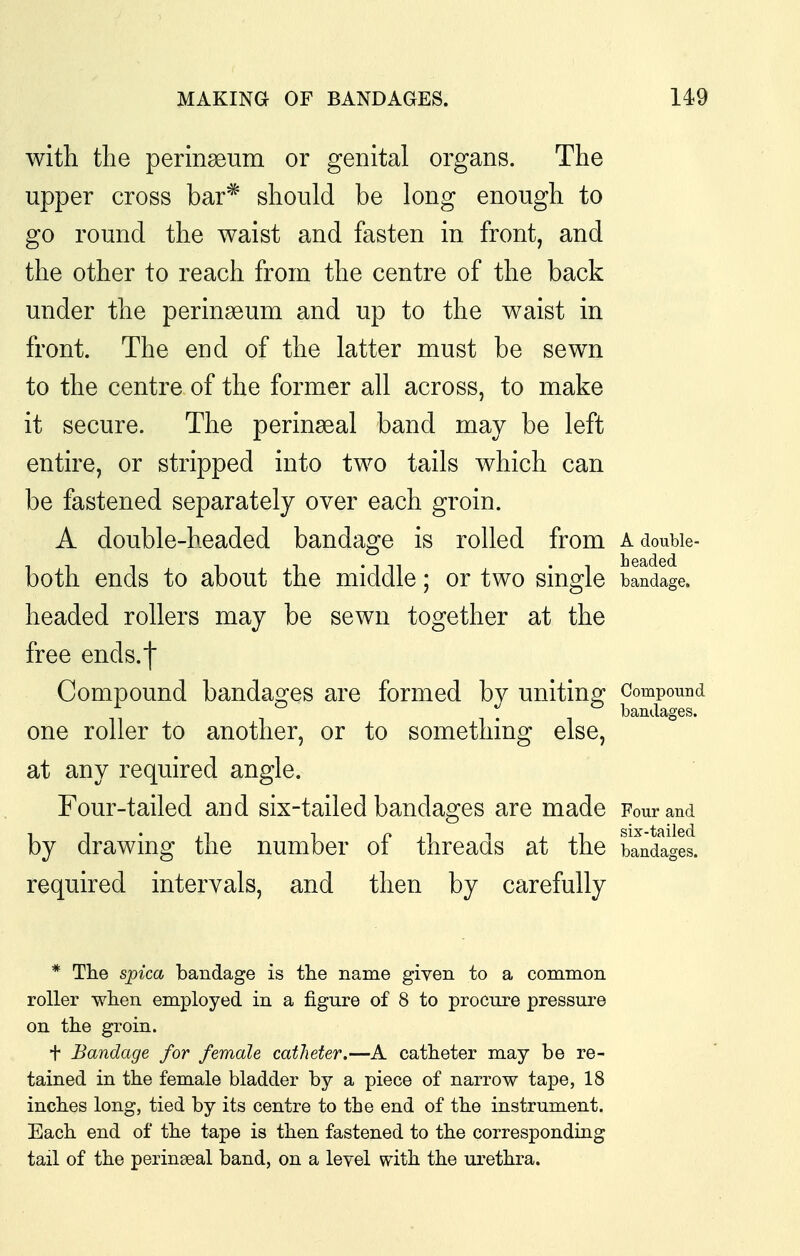 with the perinseum or genital organs. The upper cross bar* should be long enough to go round the waist and fasten in front, and the other to reach from the centre of the back under the perinseum and up to the waist in front. The end of the latter must be sewn to the centre of the former all across, to make it secure. The perinseal band may be left entire, or stripped into two tails which can be fastened separately over each groin. A double-headed bandage is rolled from a double- both ends to about the middle; or two single bandage, headed rollers may be sewn together at the free ends.l Compound bandages are formed bv uniting Compound ^ bandages. one roller to another, or to something else, at any required angle. Four-tailed and six-tailed bandages are made Four and by drawing the number of threads at the wages, required intervals, and then by carefully * The spica bandage is tlie name given to a common roller wlien employed in a figure of 8 to procure pressure on the groin. t Bandage for female catheter,—A catheter may be re- tained in the female bladder by a piece of narrow tape, 18 inches long, tied by its centre to the end of the instrument. Each end of the tape is then fastened to the corresponding tail of the perinseal band, on a level with the urethra.