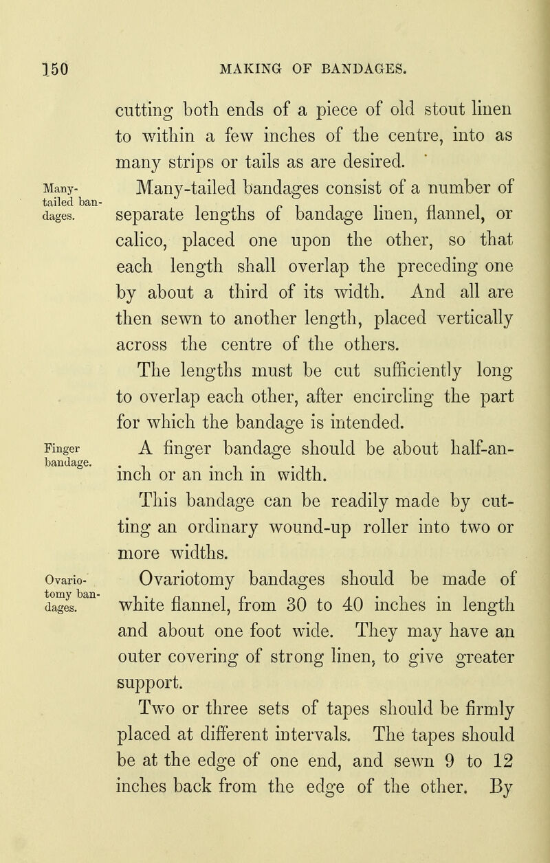 cutting both ends of a piece of old stout linen to within a few inches of the centre, into as many strips or tails as are desired. Many- Manj-tailcd bandages consist of a number of dages. separate lengths of bandage linen, flannel, or calico, placed one upon the other, so that each length shall overlap the preceding one by about a third of its width. And all are then sewn to another length, placed vertically across the centre of the others. The lengths must be cut sufficiently long to overlap each other, after encirchng the part for which the bandage is intended. Finger A finger bandage should be about half-an- bandage. . • i . -1,1 men or an men m width. This bandage can be readily made by cut- ting an ordinary wound-up roller into two or more widths. Ovario- Ovariotomy bandages should be made of white flannel, from 30 to 40 inches in length and about one foot wide. They may have an outer covering of strong linen, to give greater support. Two or three sets of tapes should be firmly placed at different intervals. The tapes should be at the edge of one end, and sewn 9 to 12 inches back from the edge of the other. By tomy ban-