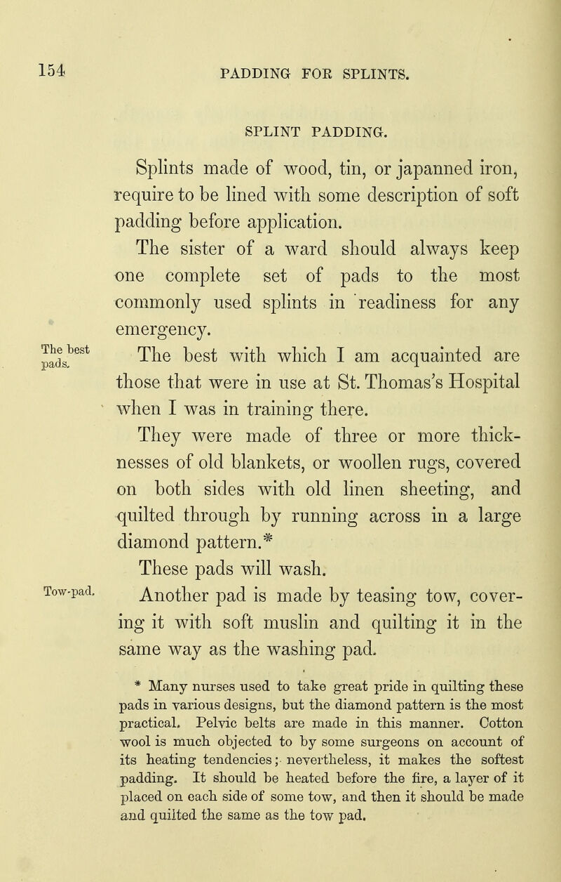 PADDING FOR SPLINTS. The best pads. SPLINT PADDING. Splints made of wood, tin, or japanned iron, require to be lined with some description of soft padding before application. The sister of a ward should always keep one complete set of pads to the most commonly used splints in readiness for any emergency. The best with which I am acquainted are those that were in use at St. Thomas's Hospital when I was in training there. They were made of three or more thick- nesses of old blankets, or woollen rugs, covered on both sides with old linen sheeting, and quilted through by running across in a large diamond pattern.* These pads will wash. Tow-pad, Another pad is made by teasing tow, cover- ing it with soft muslin and quilting it in the same way as the washing pad. * Many nurses used to take great pride in quilting these pads in various designs, but the diamond pattern is the most practical. Pelvic belts are made in this manner. Cotton wool is much objected to by some surgeons on account of its heating tendencies; nevertheless, it makes the softest padding. It should be heated before the fire, a layer of it placed on each side of some tow, and then it should be made and quiited the same as the tow pad.