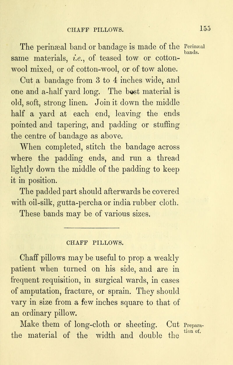 CHAFF PILLOWS. The perinseal band or bandao^e is made of the Perinjeai ^ . . bands. same materials, i.e., of teased tow or cotton- wool mixed, or of cotton-wool, or of tow alone. Cut a bandage from 3 to 4 inches wide, and one and a-half yard long. The b^t material is old, soft, strong linen. Join it down the middle half a yard at each end, leaving the ends pointed and tapering, and padding or stuffing the centre of bandage as above. When completed, stitch the bandage across where the padding ends, and run a thread lightly down the middle of the padding to keep it in position. The padded part should afterwards be covered with oil-silk, gutta-percha or india rubber cloth. These bands may be of various sizes. CHAFF PILLOWS. Chalf pillows may be useful to prop a weakly patient when turned on his side, and are in frequent requisition, in surgical wards, in cases of amputation, fracture, or sprain. They should vary in size from a few inches square to that of an ordinary pillow. Make them of long-cloth or sheeting. Cut Prepara- the material of the width and double the