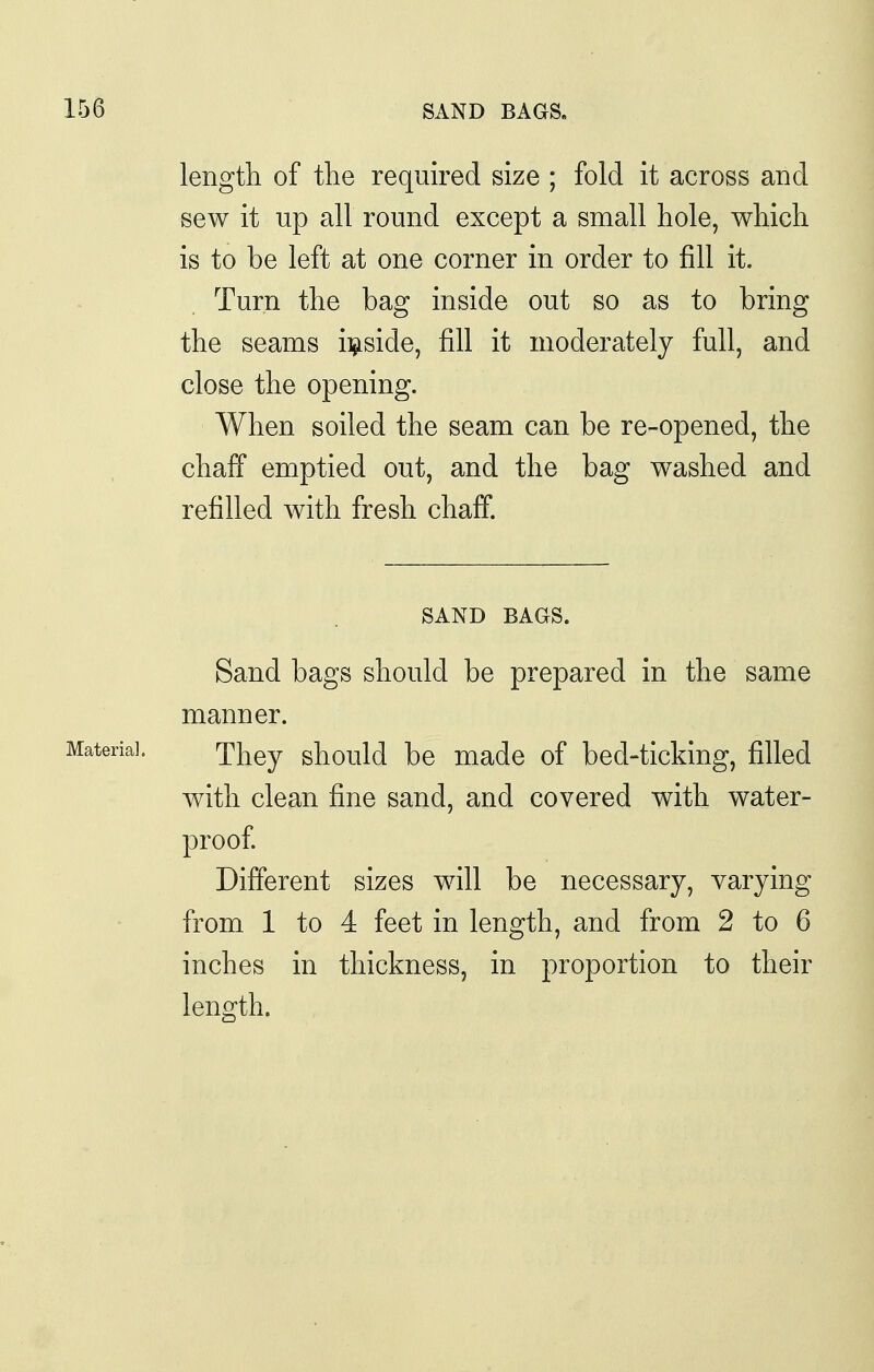 length of the required size ; fold it across and sew it up all round except a small hole, which is to be left at one corner in order to fill it. Turn the bag inside out so as to bring the seams ii^iside, fill it moderately full, and close the opening. When soiled the seam can be re-opened, the chaff emptied out, and the bag washed and refilled with fresh chaff. SAND BAGS. Sand bags should be prepared in the same manner. They should be made of bed-ticking, filled with clean fine sand, and covered with water- proof Different sizes will be necessary, varying from 1 to 4 feet in length, and from 2 to 6 inches in thickness, in proportion to their length.