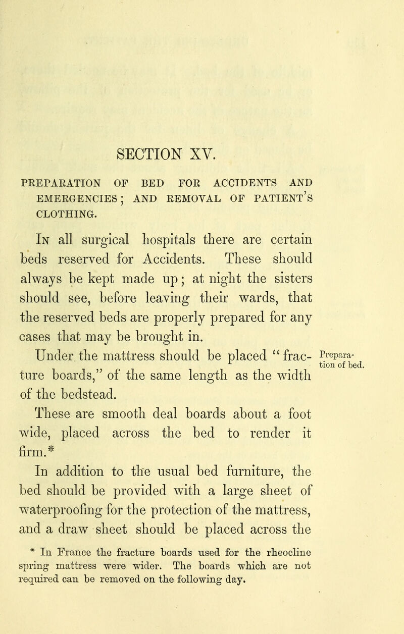 PREPAEATION OF BED FOR ACCIDENTS AND EMERaENCIES; AND REMOVAL OF PATIENT's CLOTHING. In all surgical hospitals there are certain beds reserved for Accidents. These should always be kept made up; at night the sisters should see, before leaving their wards, that the reserved beds are properly prepared for any cases that may be brought in. Under the mattress should be placed  frac- Prepara- tion of bed. ture boards, of the same length as the width of the bedstead. These are smooth deal boards about a foot Avide, placed across the bed to render it firm.* In addition to the usual bed furniture, the bed should be provided with a large sheet of waterproofing for the protection of the mattress, and a draw sheet should be placed across the * In France the fracture boards used for tlie rheocline spring mattress were wider. The boards which are not required can be removed on the following day.