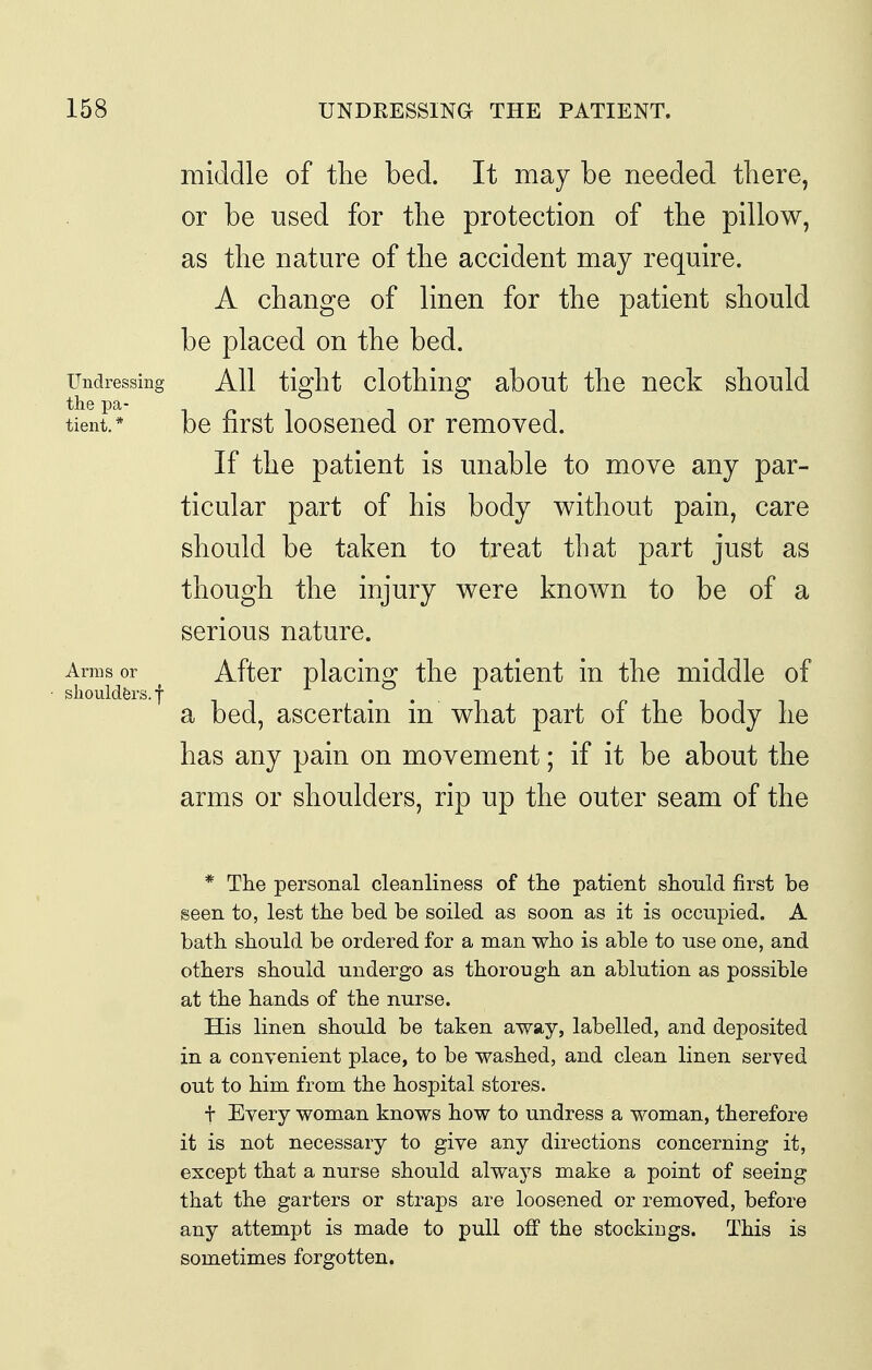 middle of the bed. It may be needed tliere, or be used for tlie protection of the pillow, as the nature of the accident may require. A change of linen for the patient should be placed on the bed. Undressing AH tight clothiug about the neck should tient, be first loosened or removed. If the patient is unable to move any par- ticular part of his body v^ithout pain, care should be taken to treat that part just as though the injury were known to be of a serious nature. Arms or After placiuo^ the patient in the middle of shoulders.f ^ . . .f a bed, ascertam m what part of the body he has any pain on movement; if it be about the arms or shoulders, rip up the outer seam of the * The personal cleanliness of the patient should first be seen to, lest the bed be soiled as soon as it is occupied. A bath should be ordered for a man who is able to use one, and others should undergo as thorough an ablution as possible at the hands of the nurse. His linen should be taken away, labelled, and deposited in a convenient place, to be washed, and clean linen served out to him from the hospital stores. + Every woman knows how to undress a woman, therefore it is not necessary to give any directions concerning it, except that a nurse should always make a point of seeing that the garters or straps are loosened or removed, before any attempt is made to pull off the stockings. This is sometimes forgotten.