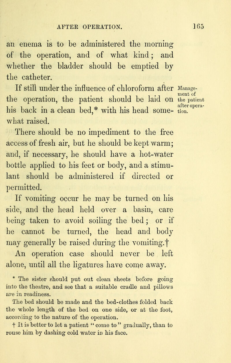 ail enema is to be administered the morning of the operation, and of what kind; and whether the bladder should be emptied by the catheter. If still under the influence of chloroform after Manage^ 1 • • 1 1 1 1 1 • 1 ment of the operation, the patient should be J aid on the patient his back in a clean bed,* with his head some- tion. what raised. There should be no impediment to the free access of fresh air, but he should be kept warm; and, if necessary, he should have a hot-water bottle applied to his feet or body, and a stimu- lant should be administered if directed or permitted. If vomiting occur he may be turned on his side, and the head held over a basin, care being taken to avoid soiling the bed; or if he cannot be turned, the head and body may generally be raised during the vomiting.j An operation case should never be left alone, until all the ligatures have conie away. * The sister should put out clean sheets before going into the theatre, and see that a suitable cradle and pillows are in readiness. The bed should be made and the bed-clothes folded back the whole length of the bed on one side, or at the foot, according to the nature of the operation. f It is better to let a patient  come to  gradually, than to rouse him by dashing cold water in his face.