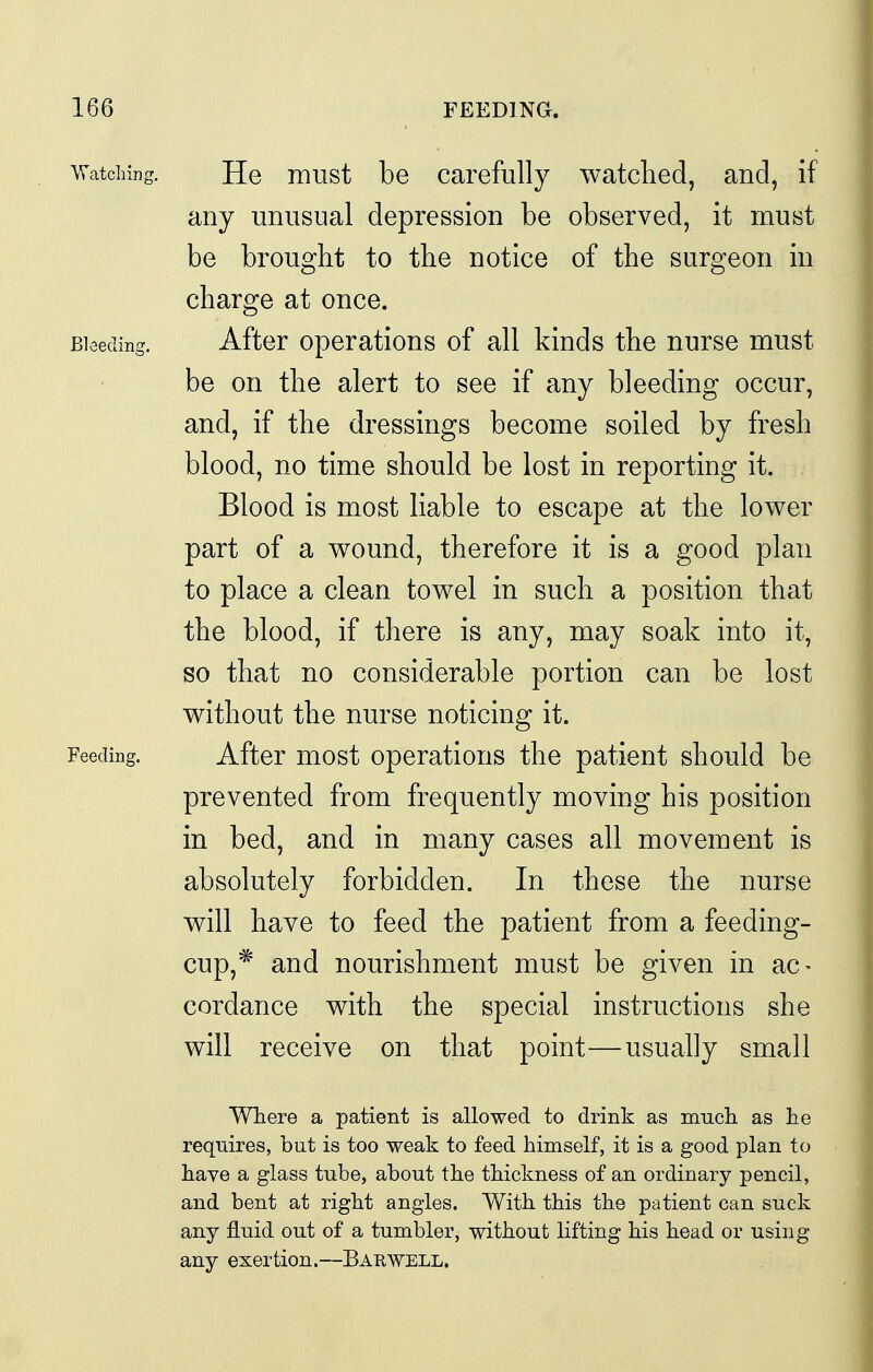 Watching. He must be carefully watched, and, if any unusual depression be observed, it must be brought to the notice of the surgeon in charge at once. Bleeding. After Operations of all kinds the nurse must be on the alert to see if any bleeding occur, and, if the dressings become soiled by fresh blood, no time should be lost in reporting it. Blood is most liable to escape at the lower part of a wound, therefore it is a good plan to place a clean towel in such a position that the blood, if there is any, may soak into it, so that no considerable portion can be lost without the nurse noticing it. Feeding. After most operations the patient should be prevented from frequently moving his position in bed, and in many cases all movement is absolutely forbidden. In these the nurse will have to feed the patient from a feeding- cup,* and nourishment must be given in ac- cordance with the special instructions she will receive on that point—usually small Where a patient is allowed to drink as much as he requires, but is too weak to feed himself, it is a good plan to have a glass tube, about the thickness of an ordinary pencil, and bent at right angles. With this the patient can suck any fluid out of a tumbler, without lifting his head or using any exertion.—Barwell.
