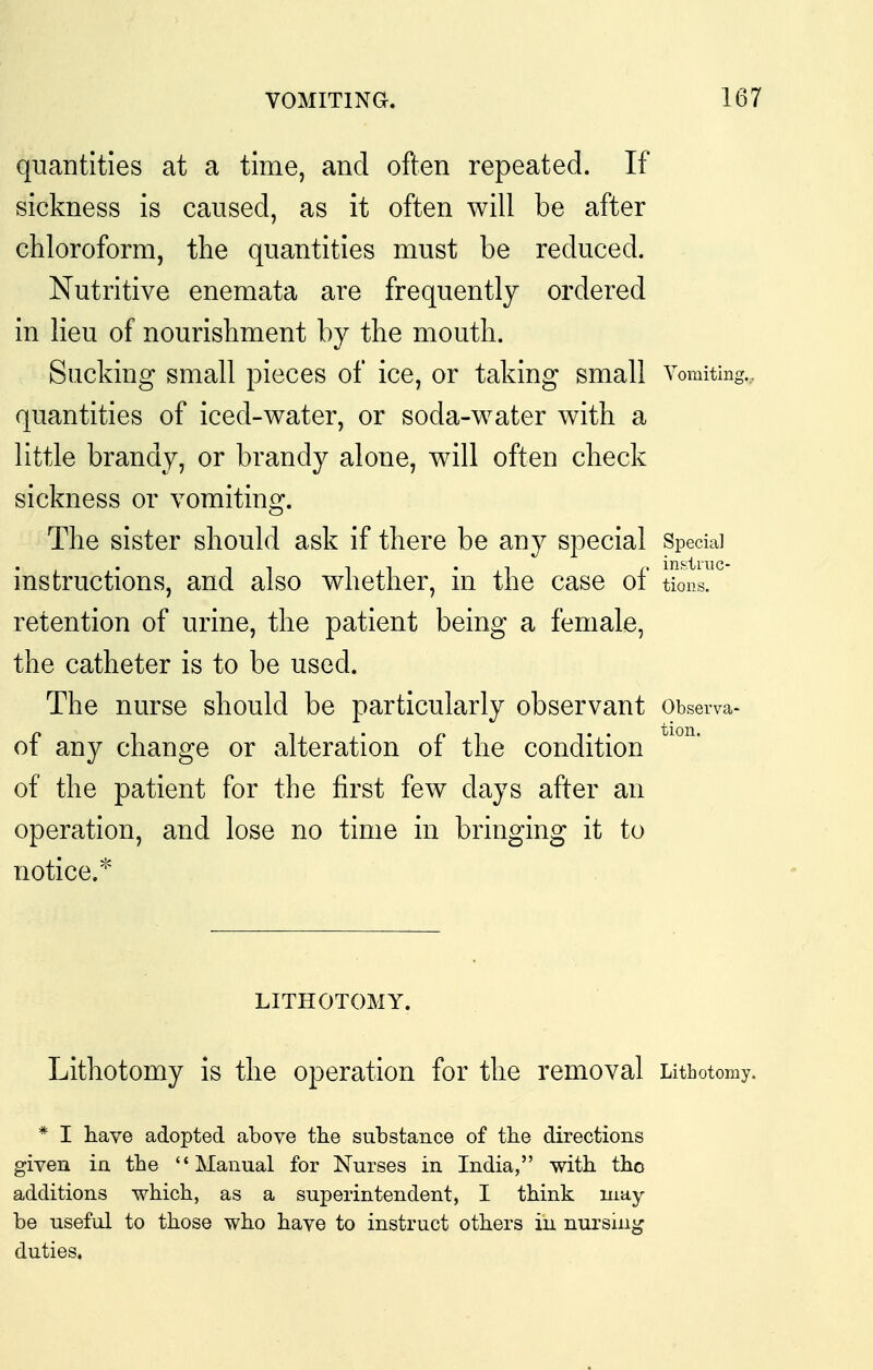 quantities at a time, and often repeated. If sickness is caused, as it often will be after chloroform, the quantities must be reduced. Nutritive enemata are frequently ordered in lieu of nourishment by the mouth. Sucking small pieces of ice, or taking small Vomiting., quantities of iced-water, or soda-water with a little brandy, or brandy alone, will often check sickness or vomiting. The sister should ask if there be any special Special instructions, and also whether, in the case of tions. retention of urine, the patient being a female, the catheter is to be used. The nurse should be particularly observant Observa- of any change or alteration of the condition of the patient for the first few days after an operation, and lose no time in bringing it to notice.^' LITHOTOMY. Lithotomy is the operation for the removal Lithotomy. * I have adopted above the substance of the directions given in the Manual for Nurses in India, with tho additions which, as a superintendent, I think may- be nseful to those who have to instruct others in nursing duties.