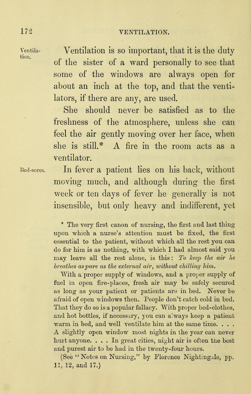 Yentila- Ventilation is so important, that it is the duty of the sister of a ward personally to see that some of the windows are always open for about an inch at the top, and that the venti- lators, if there are any, are used. She should never be satisfied as to the freshness of the atmosphere, unless she can feel the air gently moving over her face, when she is still.* A fire in the room acts as a ventilator. Bed-sores. In fcvcr a paticut lies on his back, without moving much, and although during the first week or ten days of fever he generally is not insensible, but only heavy and indifferent, yet * The very first canon of nursing, the first and last thing upon which a nurse's attention must be fixed, the first essential to the patient, without which all the rest you can do for him is as nothing, with which I had almost said you may leave all the rest alone, is this: To keep the air he breathes asjpure as the external air, without chilling him. With a proper supply of windows, and a proper supply of fuel in open fire-places, fresh air may be safely secured as long as your patient or patients are in bed. Never be afraid of open windows then. People don't catch cold in bed. That they do so is a popular fallacy. With proper bed-clothes, and hot bottles, if necessary, you can always keep a patient warm in bed, and well ventilate him at the same time. . . . A slightly open window most nights in the year can never hurt anyone. ... In great cities, night air is often tJie best and purest air to be had in the twenty-four hours. (See  Notes on Nursing, by Florence Nightmgale, pp. 11, 12, and 17.)