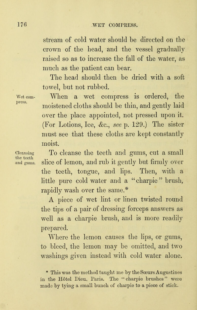 stream of cold water should be directed on the crown of the head, and the vessel gradually raised so as to increase the fall of the water, as much as the patient can bear. The head should then be dried with a soft towel, but not rubbed. Wet com- When a wet compress is ordered, the moistened cloths should be thin, and gently laid over the place appointed, not pressed upon it. (For Lotions, Ice, &c., see p. 129.) The sister must see that these cloths are kept constantly moist. Cleansing To cleanse the teeth and gums, cut a small and gums, slicc of Icmou, and rub it gently but firmly over the teeth, tongue, and hps. Then, with a little pure cold water and a charpie brush, rapidly wash over the same.* A piece of wet lint or linen twisted round the tips of a pair of dressing forceps answers as well as a charpie brush, and is more readily prepared. Where the lemon causes the hps, or gums, to bleed, the lemon may be omitted, and two washings given instead with cold water alone. * This was the method taught me by the Soeurs Augustines in the Hotel Dieu, Paris. The charpie brushes were made by tying a small bunch of charpie to a piece of stick.