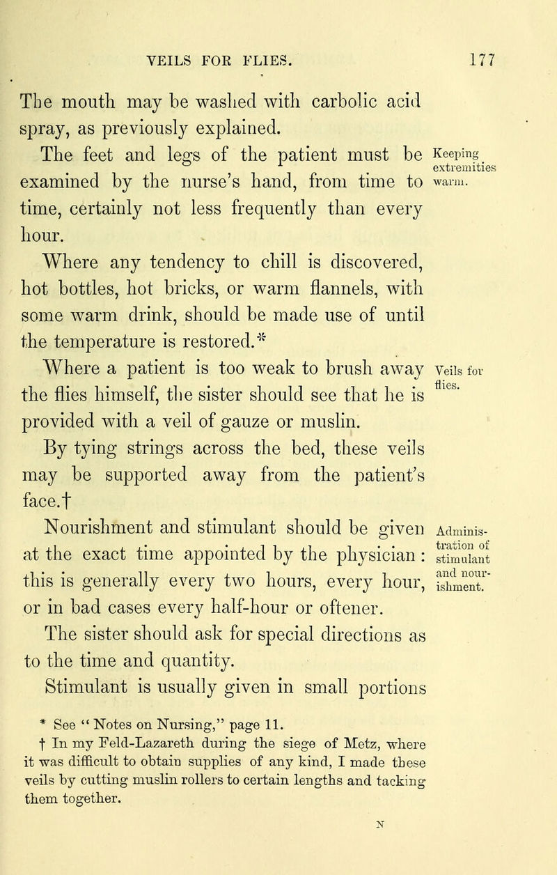 The moutli may be washed with carbolic acid spray, as previously explaiaed. The feet and le^s of the patient must be Keeping , extremities examined by the nurse's hand, from time to warm, time, certainly not less frequently than every hour. Where any tendency to chill is discovered, hot bottles, hot bricks, or warm flannels, with some warm drink, should be made use of until the temperature is restored.''^ Where a patient is too weak to brush away Veiis for the flies himself, the sister should see that he is ^'^^* provided with a veil of gauze or muslin. By tying strings across the bed, these veils may be supported away from the patient's face.t Nourishment and stimulant should be given Adminis- at the exact time appointed by the physician : sWiLnt this is generally every two hours, every hour, ientr or in bad cases every half-hour or oftener. The sister should ask for special directions as to the time and quantity. Stimulant is usually given in small portions * See Notes on Nursing, page 11. t In my Feld-Lazareth during the siege of Metz, where it was difficult to obtain supplies of any kind, I made tLese veils by cutting muslin rollers to certain lengths and tacking them together. N