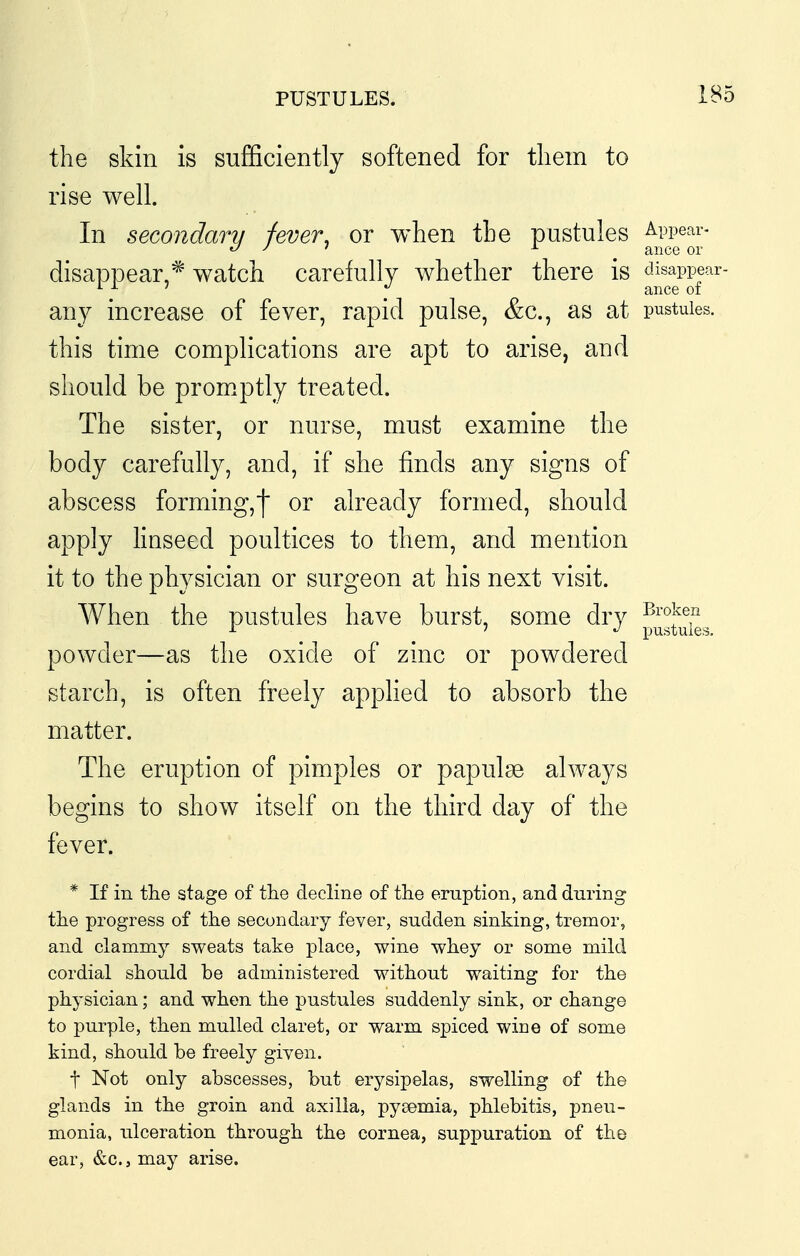 PUSTULES. 1B5 the skin is sufficiently softened for tliem to rise well. In secondary fever, or when the pustules Appear- o J I A ance or disappear,* watch carefully whether there is disappear- any increase of fever, rapid pulse, &c., as at pustules, this time complications are apt to arise, and should be promptly treated. The sister, or nurse, must examine the body carefully, and, if she finds any signs of abscess forming,) or already formed, should apply hnseed poultices to them, and mention it to the physician or surgeon at his next visit. When the pustules have burst, some dry ^i'<^;^en •»• ' pustules. powder—as the oxide of zinc or powdered starch, is often freely applied to absorb the matter. The eruption of pimples or papulae always begins to show itself on the third day of the fever. * If in the stage of the decline of the eruption, and during the progress of the secondary fever, sudden sinking, tremor, and clammy sweats take place, wine whey or some mild cordial should be administered without waiting for the physician; and when the pustules suddenly sink, or change to purple, then mulled claret, or warm spiced wine of some kind, should be freely given. t Not only abscesses, but erysipelas, swelling of the glands in the groin and axilla, pyaemia, phlebitis, pneu- monia, ulceration through the cornea, suppuration of the ear, &c., may arise.