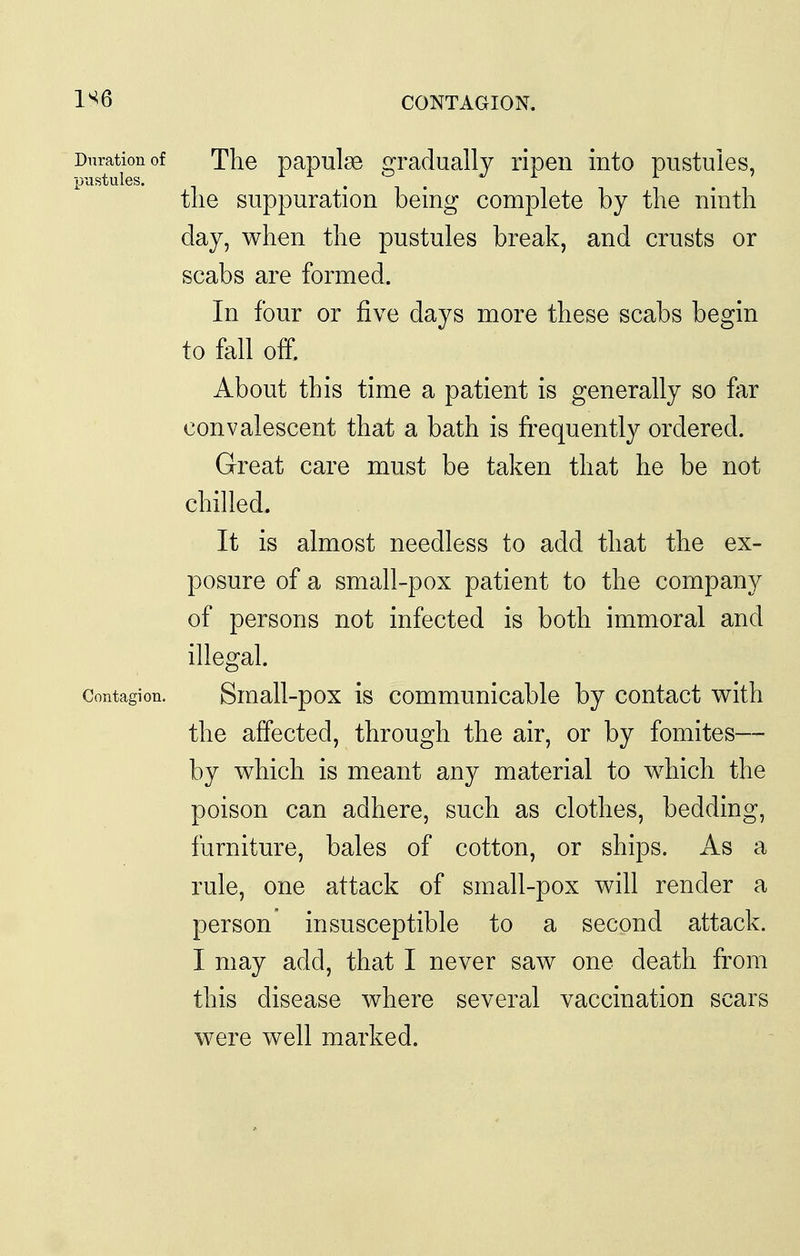 1^6 CONTAGION. Duration of The papulsB gradually ripen into pustules, the suppuration being complete by the ninth day, when the pustules break, and crusts or scabs are formed. In four or five days more these scabs begin to fall off. About this time a patient is generally so far convalescent that a bath is frequently ordered. Great care must be taken that he be not chilled. It is almost needless to add that the ex- posure of a small-pox patient to the company of persons not infected is both immoral and illegal. Contagion. Small-pox is commuuicablc by contact with the affected, through the air, or by fomites— by which is meant any material to which the poison can adhere, such as clothes, bedding, furniture, bales of cotton, or ships. As a rule, one attack of small-pox will render a person insusceptible to a second attack. I may add, that I never saw one death from this disease where several vaccination scars were well marked.