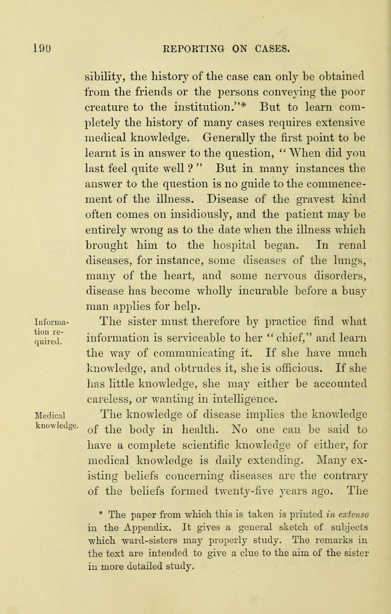 Informa- tion re- quired. Medical knowledge. sibility, the history of the case can only be obtained from the friends or the persons conveying the poor creature to the institution.* But to learn com- pletely the history of many cases requires extensive medical knowledge. Generally the first point to be learnt is in answer to the question, When did you last feel quite well ?  But in many instances the answer to the question is no guide to the commence- ment of the illness. Disease of the gravest kind often comes on insidiously, and the patient may be entirely wrong as to the date when the illness which brought him to the hospital began. In renal diseases, for instance, some diseases of the lungs, many of the heart, and some nervous disorders, disease has become wholly incurable before a busy man applies for help. The sister must therefore by practice find what information is serviceable to her  chief, and learn the way of communicating it. If she have much knowledge, and obtrudes it, she is officious. If she has little knowledge, she may either be accounted careless, or wanting in inteUigence. The knowledge of disease imphes the knowledge of the body in health. No one can be said to have a complete scientific knowledge of either, for medical knowledge is daily extending. Many ex- isting beliefs concerning diseases are the contrary of the beliefs formed twenty-five years ago. The * The paper from which this is taken is printed in extenso in the Appendix. It gives a general sketch of subjects which ward-sisters may properly study. The remarks in the text are intended to give a clue to the aim of the sister in more detailed study.