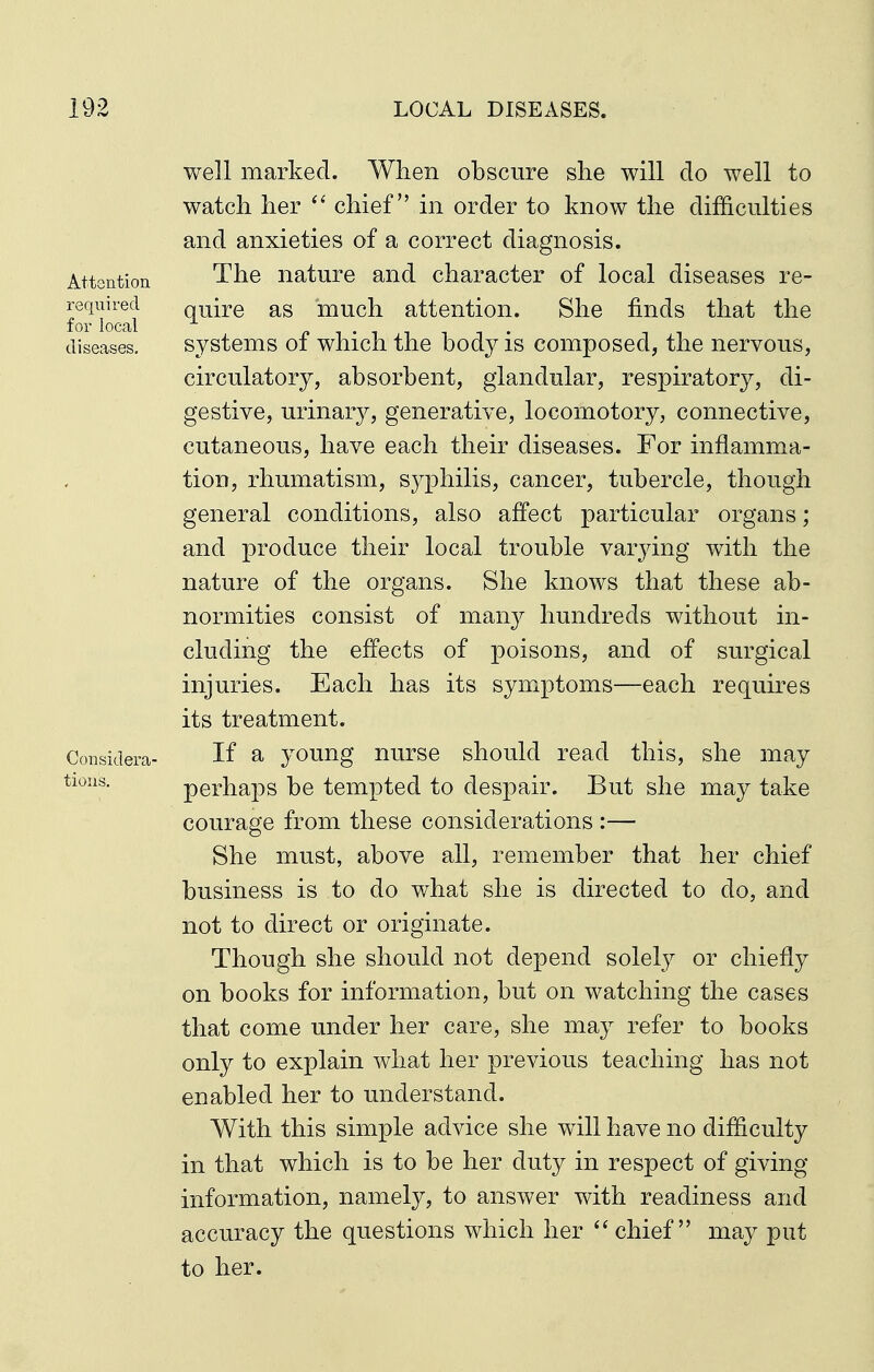 well marked. When obscure she will do well to watch her chief in order to know the difficulties and anxieties of a correct diagnosis. Attention The nature and character of local diseases re- required quire as much attention. She finds that the for local n 1 • T T T T • diseases. systems 01 whicli the body is composed, the nervous, circulatory, absorbent, glandular, respiratory, di- gestive, urinary, generative, locomotory, connective, cutaneous, have each their diseases. For inflamma- tion, rhumatism, sj^philis, cancer, tubercle, though general conditions, also affect particular organs; and produce their local trouble varying with the nature of the organs. She knows that these ab- normities consist of many hundreds without in- cluding the effects of poisons, and of surgical injuries. Each has its symptoms—each requires its treatment. Considera- If a young nurse should read this, she may tions. perhaps be tempted to despair. But she may take courage from these considerations :— She must, above all, remember that her chief business is to do what she is directed to do, and not to direct or originate. Though she should not depend solely or chiefly on books for information, but on watching the cases that come under her care, she may refer to books only to explain what her previous teaching has not enabled her to understand. With this simple advice she will have no difficulty in that which is to be her duty in respect of giving information, namely, to answer with readiness and accuracy the questions which her  chief may put to her.