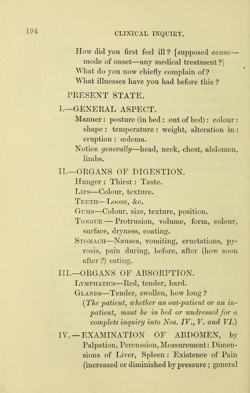 CLINICAL INQUIRY. How did you first feel ill ? [supposed cause— mode of onset—any medical treatment ?J What do you now chiefly complain of? What illnesses have you had before this ? PRESENT STATE. I. —GENERAL ASPECT. Manner: posture (in bed : out of bed): colour : shape : temperature : weight, alteration in: eruption : oedema. Notice generally—head, neck, chest, abdomen, limbs. II. —ORGANS OF DIGESTION. Hunger : Thirst: Taste. Lips—Colour, texture. Teeth—Loose, &c. Gums—-Colour, size, texture, position. Tongue — Protrusion, volume, form, colour, surface, dryness, coating. Stomach—Nausea, vomiting, eructations, py- rosis, pain during, before, after (how soon after ?) eating. III. —ORGANS OF ABSORPTION. Lymphatics—Red, tender, hard. Glands—Tender, swollen, how long ? {The patient, ivlietlier an out-patient or an in- patient, must he in bed or undressed for a complete inquiry into Nos. IV., V. and VI.) IV. — EXAMINATION OF ABDOMEN, by Palpation, Percussion, Measurement: Dimen- sions of Liver, Spleen : Existence of Pain (increased or diminished by pressure ; general