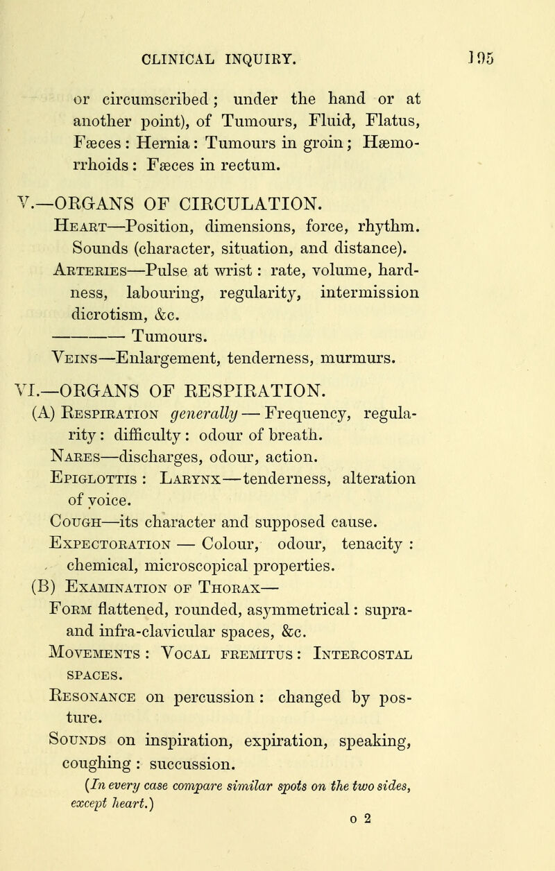 or circumscribed; under the hand or at another point), of Tumours, Fluid, Flatus, Faeces : Hernia: Tumours in groin ^ Hssmo- rrhoids: Faeces in rectum. v.—ORGANS OF CIRCULATION. Heart—Position, dimensions, force, rhythm. Sounds (character, situation, and distance). Arteries—Pulse at wrist: rate, volume, hard- ness, labouring, regularity, intermission dicrotism, &c. Tumours. Veins—Enlargement, tenderness, murmurs. VI.—ORGANS OF RESPIRATION. , (A) Respiration generally — Frequency, regula- rity : difficulty : odour of breath. Nares—discharges, odour, action. Epiglottis : Larynx—tenderness, alteration of voice. Cough—its character and supposed cause. Expectoration — Colour, odour, tenacity : chemical, microscopical properties. (B) Examination of Thorax— Form flattened, rounded, asymmetrical: supra- and infra-clavicular spaces, &c. Movements : Vocal fremitus : Intercostal SPACES. Resonance on percussion : changed by pos- ture. Sounds on inspiration, expiration, speaking, coughing : succussion. {In every case compare similar spots on the two sides, except heart.) 0 2