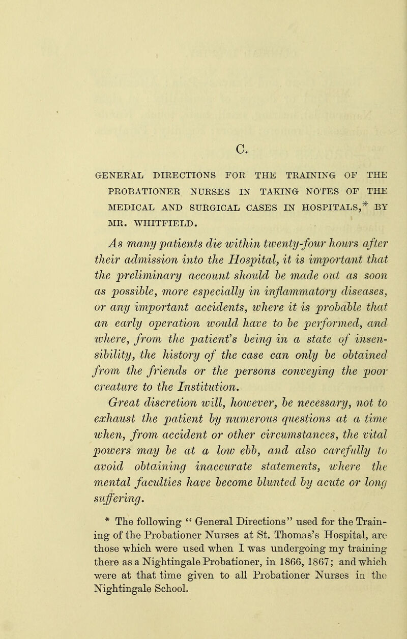 c. GENEEAL DIRECTIONS FOR THE TRAINING OF THE PROBATIONER NURSES IN TAKING NOTES OF THE MEDICAL AND SURGICAL CASES IN HOSPITALS,* BY MR. WHITFIELD. As many patients die tvithin twenty-four hours after their admission into the Hosjjital, it is important that the preliminary account should he made out as soon as possible, more especially in inflammatory diseases, or any important accidents, ivhere it is probable that an early operation ivould have to be performed, and ivhere, from the patient's being in a state of insen- sibility, the history of the case can only be obtained from the friends or the persons conveying the poor creature to the Institution. Great discretion will, hoivever, be necessary, not to exhaust the patient by numerous questions at a time when, from accident or other circumstances, the vital powers may be at a low ebb, and also carefully to avoid obtaining inaccurate statements, ivhere the mental faculties have become blunted by acute or long suffering, * The following  General Directions used for the Train- ing of the Probationer Nurses at St. Thomas's Hospital, are those which were used when I was undergoing my training there as a Nightingale Probationer, in 1866, 1867; and which were at that time given to all Probationer Nurses in the Nightingale School.