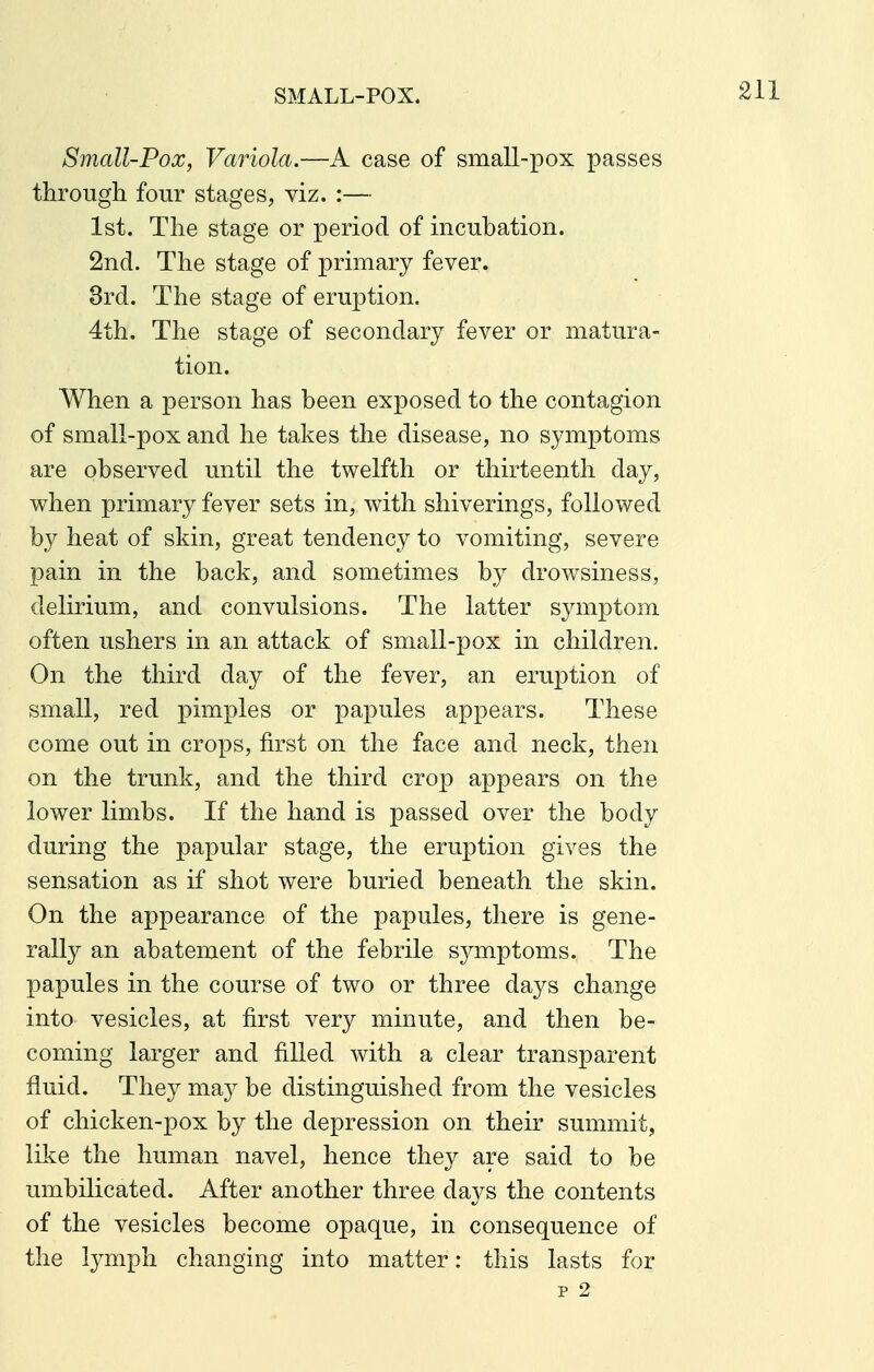 SMALL-POX. Small-Pox, Variola.—A case of small-pox passes through four stages, viz. :— 1st. The stage or period of incubation. 2nd. The stage of primary fever. 3rd. The stage of eruption. 4th. The stage of secondary fever or matura- tion. When a person has been exposed to the contagion of small-pox and he takes the disease, no symptoms are observed until the twelfth or thirteenth day, when primary fever sets in, with shiverings, followed by heat of skin, great tendency to vomiting, severe pain in the back, and sometimes by drowsiness, delirium, and convulsions. The latter symptom often ushers in an attack of small-pox in children. On the third day of the fever, an eruption of small, red pimples or papules appears. These come out in crops, first on the face and neck, then on the trunk, and the third crop appears on the lower limbs. If the hand is passed over the body during the papular stage, the eruption gives the sensation as if shot were buried beneath the skin. On the appearance of the papules, there is gene- rally an abatement of the febrile symptoms. The papules in the course of two or three days change into vesicles, at first very minute, and then be- coming larger and filled with a clear transparent fluid. They may be distinguished from the vesicles of chicken-pox by the depression on their summit, like the human navel, hence they are said to be umbilicated. After another three days the contents of the vesicles become opaque, in consequence of the lymph changing into matter: this lasts for