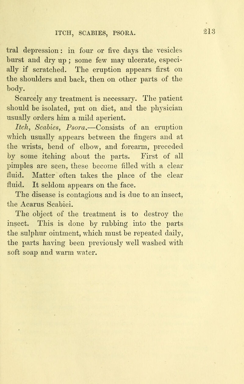 ITCH, SCABIES, PSORA. tral depression: in four or five days tlie vesicles burst and dry up ; some few may ulcerate, especi- ally if scratched. The eruption appears first on the shoulders and back, then on other parts of the body. Scarcely an}^ treatment is necessary. The patient should be isolated, put on diet, and the physician usually orders him a mild aperient. Itch^ Scabies, Psora.—Consists of an eruption which usually appears between the fingers and at the wrists, bend of elbow, and forearm, preceded by some itching about the parts. First of all pimples are seen, these become filled with a clear fluid. Matter often takes the place of the clear fluid. It seldom appears on the face. The disease is contagious and is due to an insect, the Acarus Scabiei. The object of the treatment is to destroy the insect. This is done by rubbing into the parts the sulphur ointment, which must be repeated daily, the parts having been previously well washed with soft soap and warm water.