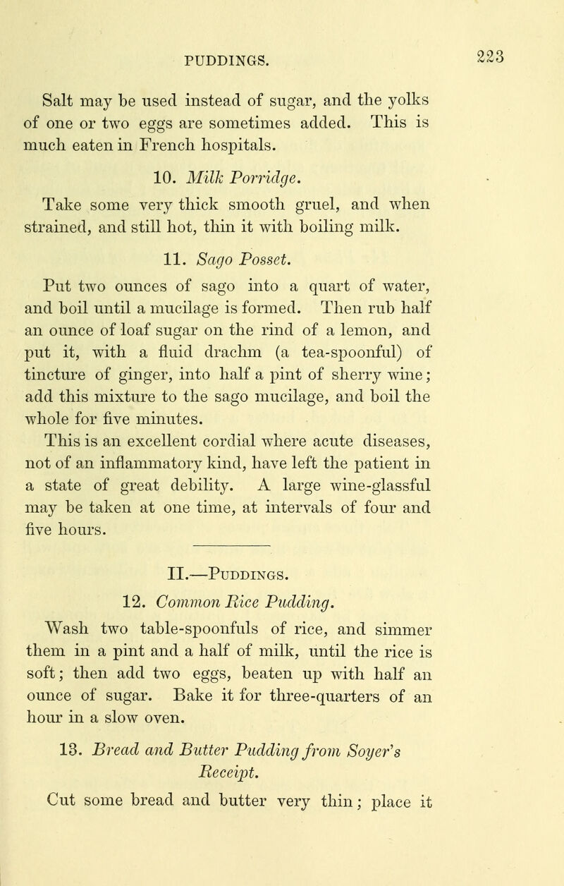 PUDDINGS. Salt may be used instead of sugar, and the yolks of one or two eggs are sometimes added. This is much eaten in French hospitals. 10. Milk Porridge. Take some very thick smooth gruel, and when strained, and still hot, thin it with boiling milk. 11. Sago Posset. Put two ounces of sago into a quart of water, and boil until a mucilage is formed. Then rub half an ounce of loaf sugar on the rind of a lemon, and put it, with a fluid drachm (a tea-spoonful) of tincture of ginger, into half a pint of sherry wine; add this mixture to the sago mucilage, and boil the whole for five minutes. This is an excellent cordial where acute diseases, not of an inflammatory kind, have left the patient in a state of great debility. A large wine-glassful may be taken at one time, at intervals of four and five hours. II.—Puddings. 12. Common Rice Pudding. Wash two table-spoonfuls of rice, and simmer them in a pint and a half of milk, until the rice is soft; then add two eggs, beaten up with half an ounce of sugar. Bake it for three-quarters of an hour in a slow oven. 13. Bread and Butter Pudding from Soger's Receipt. Cut some bread and butter very thin; place it