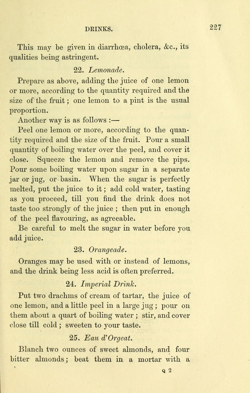 This may be given in diarrhoea, cholera, &c., its qualities being astringent. 22. Lemonade. Prepare as above, adding the juice of one lemon or more, according to the quantity required and the size of the fruit; one lemon to a pint is the usual proportion. Another way is as follows :— Peel one lemon or more, according to the quan- tity required and the size of the fruit. Pour a small quantity of boiling water over the peel, and cover it close. Squeeze the lemon and remove the pips. Pour some boiling water upon sugar in a separate jar or jug, or basin. When the sugar is perfectly melted, put the juice to it; add cold water, tasting as you proceed, till you find the drink does not taste too strongly of the juice ; then put in enough of the peel flavouring, as agreeable. Be careful to melt the sugar in water before you add juice. 23. Orangeade. Oranges may be used with or instead of lemons, and the drink being less acid is often preferred. 24. Imperial Drink. Put two drachms of cream of tartar, the juice of one lemon, and a little peel in a large jug ; pour on them about a quart of boiling water ; stir, and cover close till cold ; sweeten to your taste. 25. Eau d'Orgeat. Blanch two ounces of sweet almonds, and four bitter almonds; beat them in a mortar with a Q 2