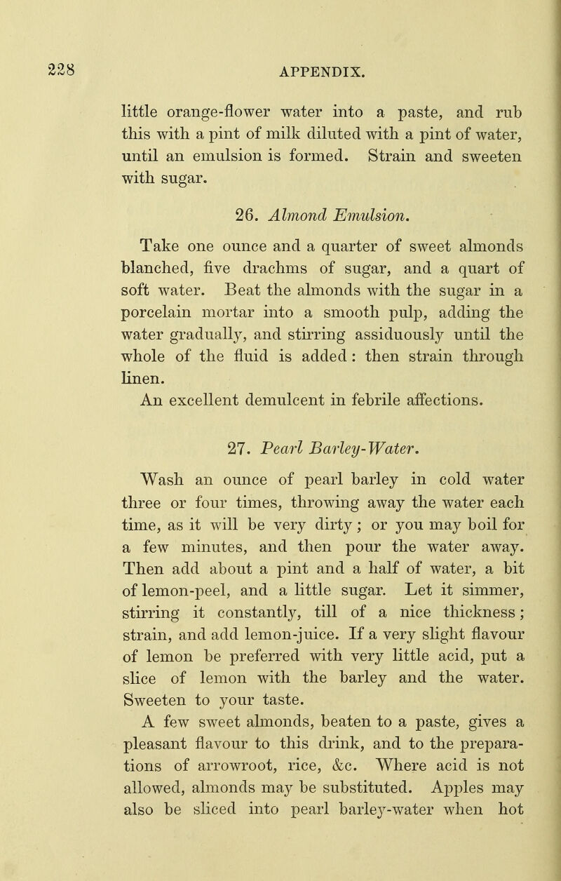 little orange-flower water into a paste, and rub this with a pint of milk diluted with a pint of water, until an emulsion is formed. Strain and sweeten with sugar. 26. Almond Emulsion. Take one ounce and a quarter of sweet almonds blanched, five drachms of sugar, and a quart of soft water. Beat the almonds with the sugar in a porcelain mortar into a smooth pulp, adding the water gradually, and stirring assiduously until the whole of the fluid is added: then strain through linen. An excellent demulcent in febrile affections. 27. Pearl Barley-Water, Wash an ounce of pearl barley in cold water three or four times, throwing away the water each time, as it will be very dirty; or you may boil for a few minutes, and then pour the water away. Then add about a pint and a half of water, a bit of lemon-peel, and a little sugar. Let it simmer, stirring it constantly, till of a nice thickness; strain, and add lemon-juice. If a very slight flavour of lemon be preferred with very little acid, put a slice of lemon with the barley and the water. Sweeten to your taste. A few sweet almonds, beaten to a paste, gives a pleasant flavour to this drink, and to the prepara- tions of arrowroot, rice, &c. Where acid is not allowed, almonds may be substituted. Apples may also be sliced into pearl barlej^-water when hot