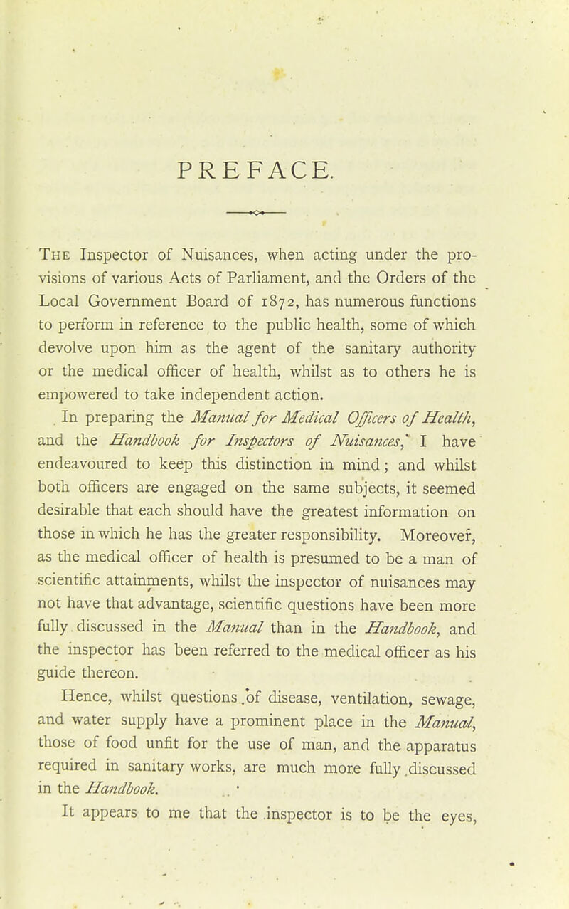PREFACE. The Inspector of Nuisances, when acting under the pro- visions of various Acts of Parliament, and the Orders of the Local Government Board of 1872, has numerous functions to perform in reference to the public health, some of which devolve upon him as the agent of the sanitary authority or the medical officer of health, whilst as to others he is empowered to take independent action. . In preparing the Manual for Medical Officers of Health, and the Handbook for Inspectors of Nuisances* I have endeavoured to keep this distinction in mind; and whilst both officers are engaged on the same subjects, it seemed desirable that each should have the greatest information on those in which he has the greater responsibility. Moreover, as the medical officer of health is presumed to be a man of scientific attainments, whilst the inspector of nuisances may not have that advantage, scientific questions have been more fully discussed in the Manual than in the Handbook, and the inspector has been referred to the medical officer as his guide thereon. Hence, whilst questions .of disease, ventilation, sewage, and water supply have a prominent place in the Manual, those of food unfit for the use of man, and the apparatus required in sanitary works, are much more fully discussed in the Handbook. . ' It appears to me that the .inspector is to be the eyes,