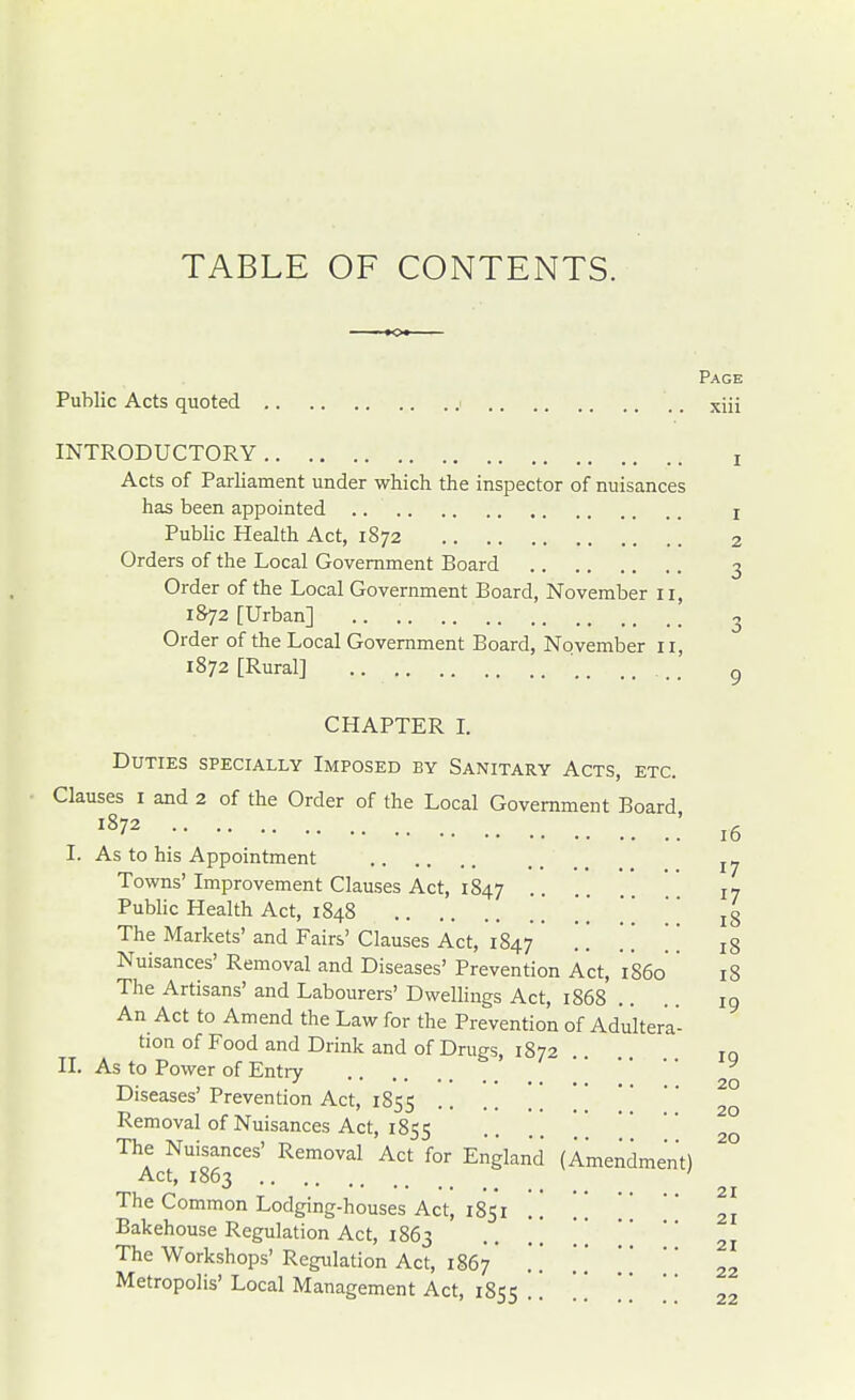 Page Public Acts quoted i xiii INTRODUCTORY I Acts of Parliament under which the inspector of nuisances has been appointed x Public Health Act, 1872 2 Orders of the Local Government Board 3 Order of the Local Government Board, November II, 1872 [Urban] .. 3 Order of the Local Government Board, November 11, 1872 [Rural] .. ... g CHAPTER I. Duties specially Imposed by Sanitary Acts, etc. Clauses 1 and 2 of the Order of the Local Government Board 1872 I. As to his Appointment Towns'Improvement Clauses Act, 1847 •• 17 Public Health Act, 1848 '. l8 The Markets' and Fairs' Clauses Act, 1847 .. . . '' ^ Nuisances' Removal and Diseases' Prevention Act, 'i860'' 18 The Artisans' and Labourers' Dwellings Act, 1868 An Act to Amend the Law for the Prevention of Adultera- tion of Food and Drink and of Drugs 1872 to II. As to Power of Entry _ ' Diseases' Prevention Act, 1855 Removal of Nuisances Act, 1855 The Nuisances' Removal Act for England (Amendment) Act, 1863 ' The Common Lodging-houses Act, 1851 Bakehouse Regulation Act, 1863 .. \\ The Workshops' Regulation Act, 1867 \ \ Metropolis' Local Management Act, 1855 .. . . . . 16 17 li 1? li 19 20 20 20 21 21 21 22 22