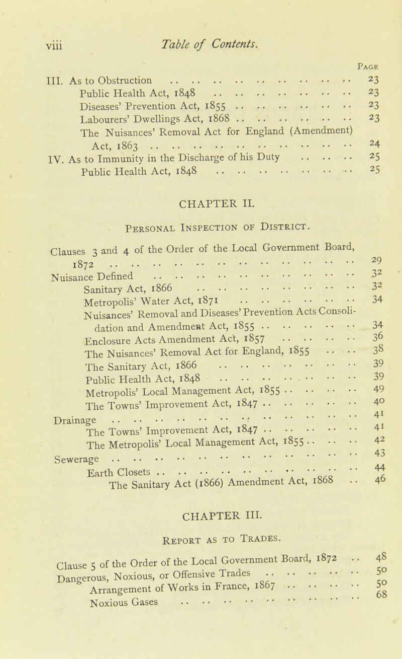 Page III. As to Obstruction 23 Public Health Act, 1848 23 Diseases' Prevention Act, 1855 23 Labourers' Dwellings Act, 1868 23 The Nuisances' Removal Act for England (Amendment) Act, 1863 24 IV. As to Immunity in the Discharge of his Duty 25 Public Health Act, 1848 25 CHAPTER II. Personal Inspection of District. Clauses 3 and 4 of the Order of the Local Government Board, 1872 2l Nuisance Defined 32 Sanitary Act, 1866 32 Metropolis' Water Act, 1871 • 34 Nuisances' Removal and Diseases' Prevention Acts Consoli- dation and Amendmeat Act, 1855 34 Enclosure Acts Amendment Act, 1857 36 The Nuisances' Removal Act for England, 1855 .. • • 38 The Sanitary Act, 1866 39 Public Health Act, 1848 39 Metropolis' Local Management Act, 1855 49 The Towns' Improvement Act, 1847 4° 41 Drainage •*  The Towns' Improvement Act, 1847 4 The Metropolis' Local Management Act, 1855 42 43 Sewerage Earth Closets • • • ''  The Sanitaiy Act (1866) Amendment Act, 1868 .. 4& CHAPTER III. Report as to Trades. Clause 5 of the Order of the Local Government Board, 1872 .. 48 Dangerous, Noxious, or Offensive Trades 5° Arrangement of Works in France, 1867 5° Noxious Gases