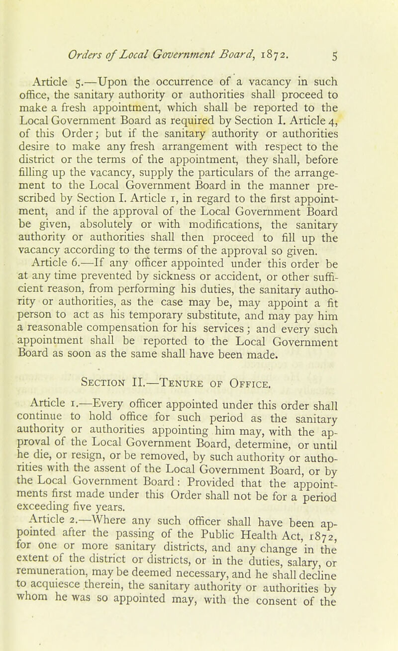 Article 5.—Upon the occurrence of a vacancy in such office, the sanitary authority or authorities shall proceed to make a fresh appointment, which shall be reported to the Local Government Board as required by Section I. Article 4, of this Order; but if the sanitary authority or authorities desire to make any fresh arrangement with respect to the district or the terms of the appointment, they shall, before filling up the vacancy, supply the particulars of the arrange- ment to the Local Government Board in the manner pre- scribed by Section I. Article 1, in regard to the first appoint- ment, and if the approval of the Local Government Board be given, absolutely or with modifications, the sanitary authority or authorities shall then proceed to fill up the vacancy according to the terms of the approval so given. Article 6.—If any officer appointed under this order be at any time prevented by sickness or accident, or other suffi- cient reason, from performing his duties, the sanitary autho- rity or authorities, as the case may be, may appoint a fit person to act as his temporary substitute, and may pay him a reasonable compensation for his services ; and every such appointment shall be reported to the Local Government Board as soon as the same shall have been made. Section II.—Tenure of Office. Article 1.—Every officer appointed under this order shall continue to hold office for such period as the sanitary authority or authorities appointing him may, with the ap- proval of the Local Government Board, determine, or until he die, or resign, or be removed, by such authority or autho- rities with the assent of the Local Government Board, or by the Local Government Board: Provided that the appoint- ments first made under this Order shall not be for a period exceeding five years. Article 2.—Where any such officer shall have been ap- pointed after the passing of the Public Health Act, 1872, for one or more sanitary districts, and any change 'in the extent of the district or districts, or in the duties, salary, or remuneration, may be deemed necessary, and he shall decline to acquiesce therein, the sanitary authority or authorities by whom he was so appointed may, with the consent of the