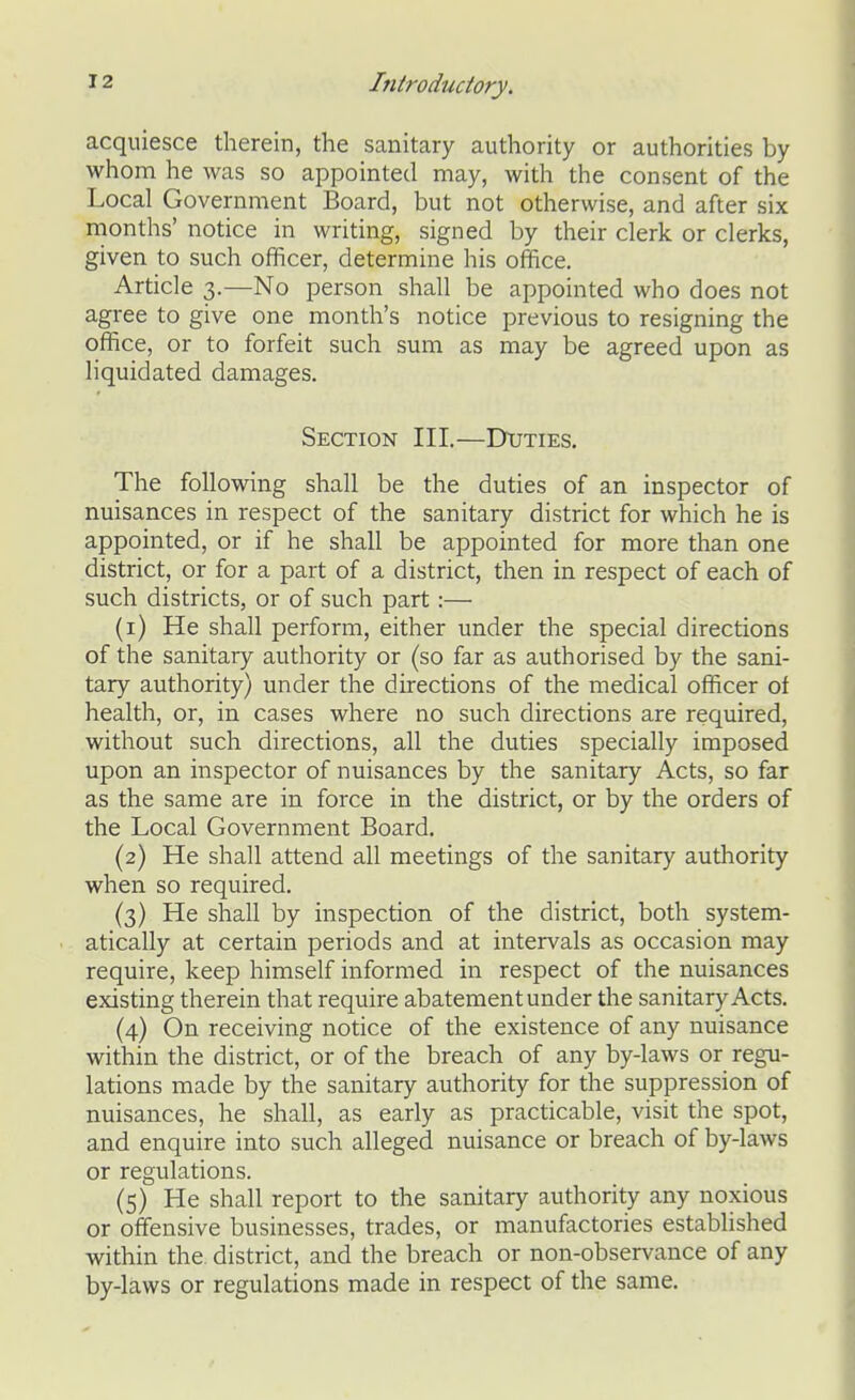 acquiesce therein, the sanitary authority or authorities by whom he was so appointed may, with the consent of the Local Government Board, but not otherwise, and after six months' notice in writing, signed by their clerk or clerks, given to such officer, determine his office. Article 3.—No person shall be appointed who does not agree to give one month's notice previous to resigning the office, or to forfeit such sum as may be agreed upon as liquidated damages. Section III.—Duties. The following shall be the duties of an inspector of nuisances in respect of the sanitary district for which he is appointed, or if he shall be appointed for more than one district, or for a part of a district, then in respect of each of such districts, or of such part:— (1) He shall perform, either under the special directions of the sanitary authority or (so far as authorised by the sani- tary authority) under the directions of the medical officer of health, or, in cases where no such directions are required, without such directions, all the duties specially imposed upon an inspector of nuisances by the sanitary Acts, so far as the same are in force in the district, or by the orders of the Local Government Board. (2) He shall attend all meetings of the sanitary authority when so required. (3) He shall by inspection of the district, both system- atically at certain periods and at intervals as occasion may require, keep himself informed in respect of the nuisances existing therein that require abatement under the sanitary Acts. (4) On receiving notice of the existence of any nuisance within the district, or of the breach of any by-laws or regu- lations made by the sanitary authority for the suppression of nuisances, he shall, as early as practicable, visit the spot, and enquire into such alleged nuisance or breach of by-laws or regulations. (5) He shall report to the sanitary authority any noxious or offensive businesses, trades, or manufactories established within the. district, and the breach or non-observance of any by-laws or regulations made in respect of the same.