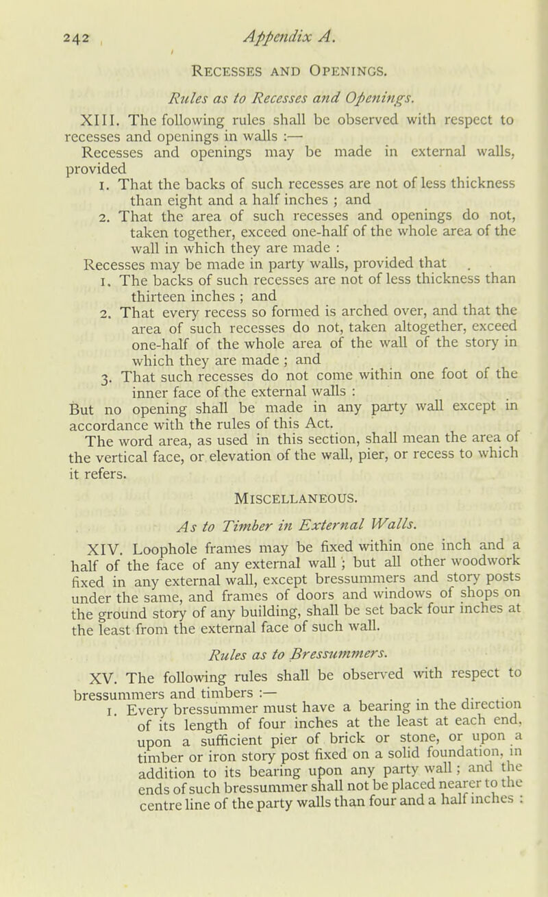 Recesses and Openings. Rules as to Recesses and Openings. XIII. The following rules shall be observed with respect to recesses and openings in walls :— Recesses and openings may be made in external walls, provided 1. That the backs of such recesses are not of less thickness than eight and a half inches ; and 2. That the area of such recesses and openings do not, taken together, exceed one-half of the whole area of the wall in which they are made : Recesses may be made in party walls, provided that 1. The backs of such recesses are not of less thickness than thirteen inches ; and 2. That every recess so formed is arched over, and that the area of such recesses do not, taken altogether, exceed one-half of the whole area of the wall of the story in which they are made ; and 3. That such recesses do not come within one foot of the inner face of the external walls : But no opening shall be made in any party wall except in accordance with the rules of this Act. The word area, as used in this section, shall mean the area of the vertical face, or elevation of the wall, pier, or recess to which it refers. Miscellaneous. As to Timber in External Walls. XIV. Loophole frames may be fixed within one inch and a half of the face of any external wall'; but all other woodwork fixed in any external wall, except bressummers and story posts under the same, and frames of doors and windows of shops on the ground story of any building, shall be set back four inches at the least from the external face of such wall. Rules as to Bressummers. XV. The following rules shall be observed with respect to bressummers and timbers :— \ 1 Every bressummer must have a bearing in the direction of its length of four inches at the least at each end. upon a sufficient pier of brick or stone, or upon a timber or iron story post fixed on a solid foundation, in addition to its bearing upon any party wall; and the ends of such bressummer shall not be placed nearer to the centre line of the party walls than four and a half inches :