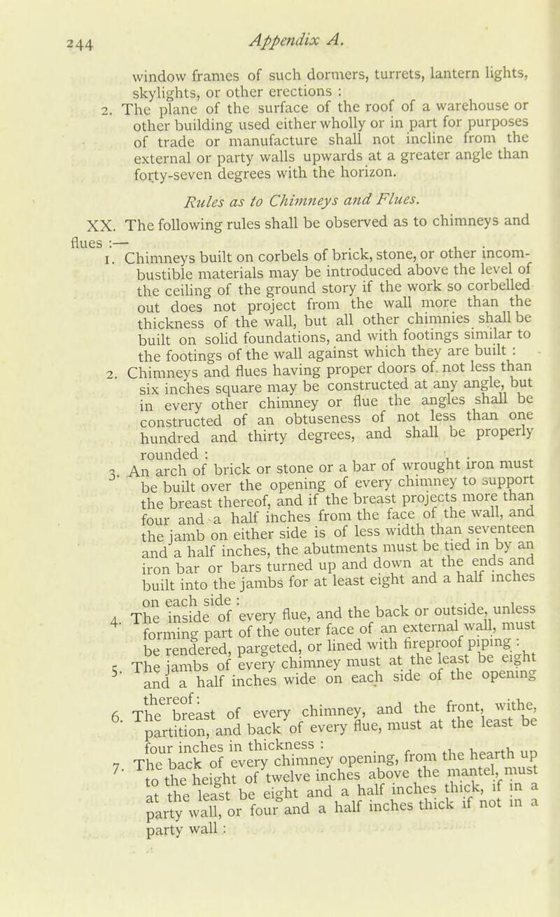 window frames of such dormers, turrets, lantern lights, skylights, or other erections : 2. The plane of the surface of the roof of a warehouse or other building used either wholly or in part for purposes of trade or manufacture shall not incline from the external or party walls upwards at a greater angle than forty-seven degrees with the horizon. Rules as to Chimneys and Flues. XX. The following rules shall be observed as to chimneys and flues :— 1. Chimneys built on corbels of brick, stone, or other incom- bustible materials may be introduced above the level of the ceiling of the ground story if the work so corbelled out does not project from the wall more than the thickness of the wall, but all other chimmes shall be built on solid foundations, and with footings similar to the footings of the wall against which they are built : 2. Chimneys and flues having proper doors of. not less than six inches square may be constructed at any angle, but in every other chimney or flue the angles shall be constructed of an obtuseness of not less than one hundred and thirty degrees, and shall be properly rounded : . . - An arch of brick or stone or a bar of wrought iron must be built over the opening of every chimney to bupport the breast thereof, and if the breast projects more than four and a half ihches from the face of the wall, and the iamb on either side is of less width than seventeen and a half inches, the abutments must be tied in by an iron bar or bars turned up and down at the ends and built into the jambs for at least eight and a half inches 4 The Inside1 of every flue, and the back or outside unless forming part of the outer face of an external wall, must be rendered, pargeted, or lined with fireproof piping : « The ambs of every chimney must at the least be eight 5 and a half inchS wide on each side of the opening 6 TheerSeast of every chimney, and the front withe partition, and back of every flue, must at the least be four inches in thickness : ■ • 7 The back of every chimney opening, from the hearth up 7 o the height of twelve inches above the mantel must at the least be eight and a half inches thick, if in a party waiter four°and a half inches thick if not m a party wall: