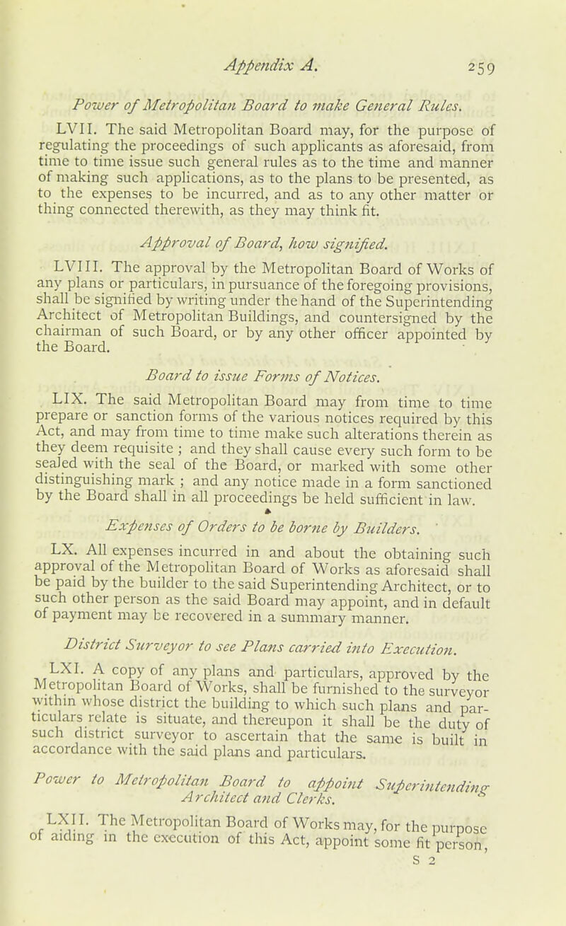 Power of Metropolitan Board to make General Rules. LVII. The said Metropolitan Board may, for the purpose of regulating the proceedings of such applicants as aforesaid, from time to time issue such general rules as to the time and manner of making such applications, as to the plans to be presented, as to the expenses to be incurred, and as to any other matter or thing connected therewith, as they may think fit. Approval of Board, how signified. LVIII. The approval by the Metropolitan Board of Works of any plans or particulars, in pursuance of the foregoing provisions, shall be signified by writing under the hand of the Superintending Architect of Metropolitan Buildings, and countersigned by the chairman of such Board, or by any other officer appointed by the Board. Board to issue Forms of Notices. LIX. The said Metropolitan Board may from time to time prepare or sanction forms of the various notices required by this Act, and may from time to time make such alterations therein as they deem requisite ; and they shall cause every such form to be sealed with the seal of the Board, or marked with some other distinguishing mark ; and any notice made in a form sanctioned by the Board shall in all proceedings be held sufficient in law. » Expenses of Orders to be borne by Builders. ' LX. All expenses incurred in and about the obtaining such approval of the Metropolitan Board of Works as aforesaid shall be paid by the builder to the said Superintending Architect, or to such other person as the said Board may appoint, and in default of payment may be recovered in a summary manner. District Surveyor to see Plans carried ittto Execution. LXI. A copy of any plans and particulars, approved by the Metropolitan Board of Works, shall be furnished to the surveyor within whose district the building to which such plans and par- ticulars relate is situate, and thereupon it shall be the duty of such district surveyor to ascertain that the same is built in accordance with the said plans and particulars. Power to Metropolitan Board to appoint Superintendinsr A rchitect and Clerks. LXI I. The Metropolitan Board of Works may, for the purpose of aiding in the execution of this Act, appoint some fit person, s 2