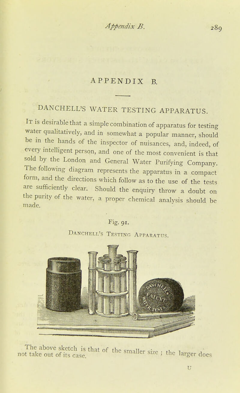 APPENDIX B. DANCHELL'S WATER TESTING APPARATUS. It is desirable that a simple combination of apparatus for testing water qualitatively, and in somewhat a popular manner, should be in the hands of the inspector of nuisances, and, indeed, of every intelligent person, and one of the most convenient is that sold by the London and General Water Purifying Company. The following diagram represents the apparatus in a compact form, and the directions which follow as to the use of the tests are sufficiently clear. Should the enquiry throw a doubt on the purity of the water, a proper chemical analysis should be made. Fig. 91. Dancheli.'s Testing Apparatus. J&ttft££ Wt °f ,C Sm3Uer *» • «» tager does U