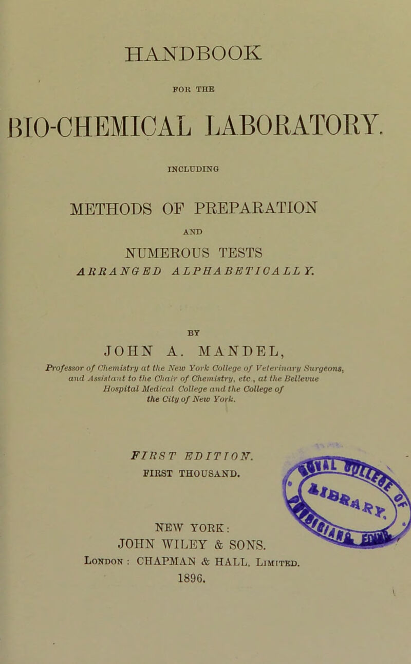 HANDBOOK FOR THE BIO-CHEMICAL LABORATORY. INCLUDING METHODS OF PREPARATION AND NUMEROUS TESTS ARRANGED ALPHABETICALLY. BY JOHN A. MANPEL, Professor of Chemistry at the Aleio York College of Veterinary Surgeons, and Assistant to the Chair of Chemistry, etc , at the Bellevue Hospital Medical College and the College of the City of New York. FIRST EDITION. FIRST THOUSAND. NEW YORK: JOHN WILEY & SONS. London : CHAPMAN & HALL. Limited. 1896.