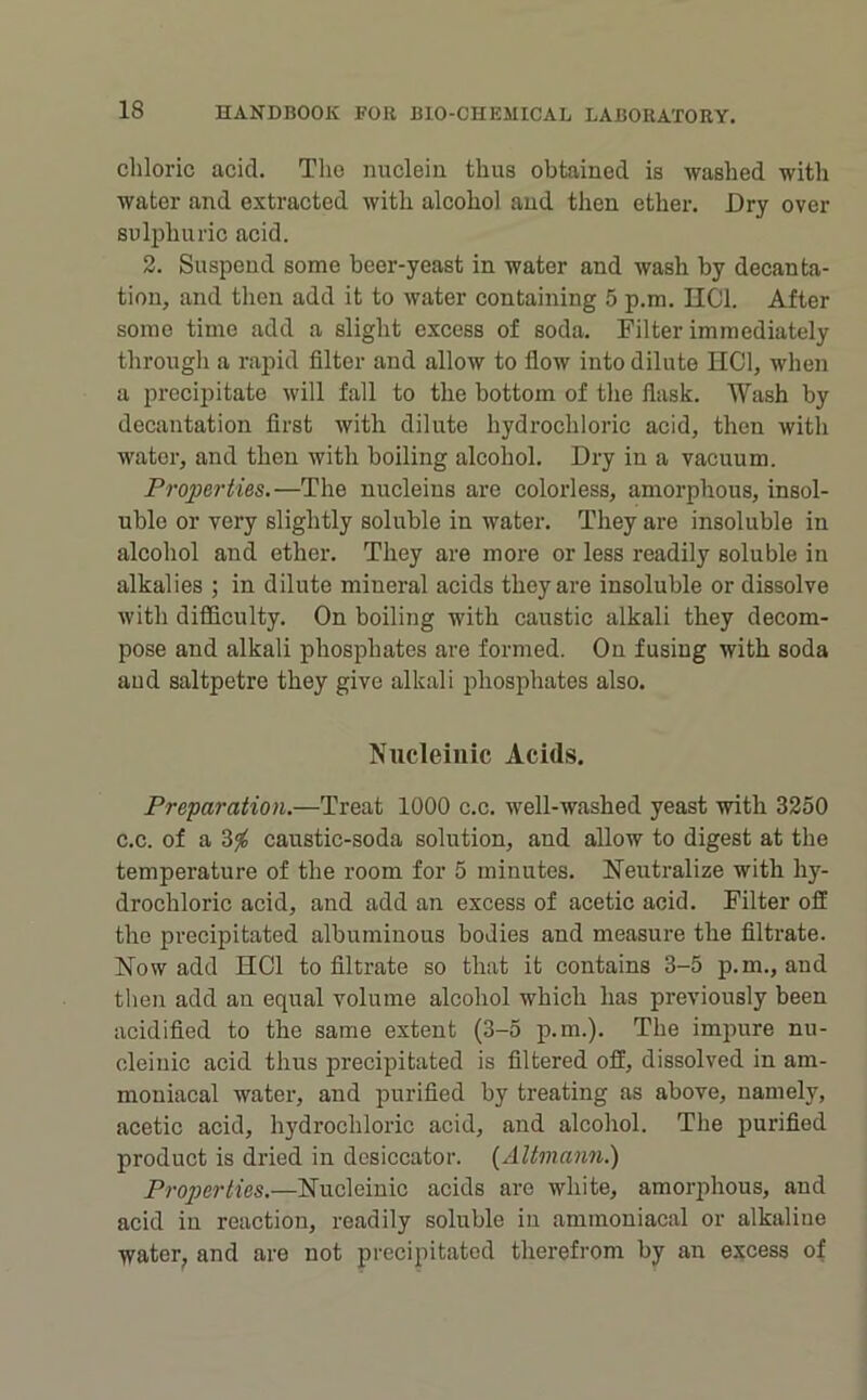 chloric acid. The nuclein thus obtained is washed with water and extracted with alcohol and then ether. Dry over sulphuric acid. 2. Suspend some beer-yeast in water and wash by decanta- tion, and then add it to water containing 5 p.m. IICl. After some time add a slight excess of soda. Filter immediately through a rapid filter and allow to flow into dilute HCl, when a precipitate will fall to the bottom of the flask. Wash by decantation first with dilute hydrochloric acid, then with water, and then with boiling alcohol. Dry in a vacuum. Properties.—The nucleins are colorless, amorphous, insol- uble or very slightly soluble in water. They are insoluble in alcohol and ether. They are more or less readily soluble in alkalies ; in dilute mineral acids they are insoluble or dissolve with difficulty. On boiling with caustic alkali they decom- pose and alkali phosphates are formed. On fusing with soda and saltpetre they give alkali phosphates also. Niicleiiiic Acids. Preparation.—Treat 1000 c.c. well-washed yeast with 3250 c.c. of a caustic-soda solution, and allow to digest at the temperature of the room for 5 minutes. Neutralize with hy- drochloric acid, and add an excess of acetic acid. Filter off the precipitated albuminous bodies and measure the filtrate. Now add HCl to filtrate so that it contains 3-5 p.m., and then add an equal volume alcohol which has previously been acidified to the same extent (3-5 p.m.). The impure nu- cleiuic acid thus precipitated is filtered off, dissolved in am- moniacal water, and purified by treating as above, namely, acetic acid, hydx’ochloric acid, and alcohol. The purified product is dried in desiccator. {Altmann.) Properties.—Nucleinic acids are white, amorphous, and acid in reaction, readily soluble in ammoniacal or alkaliue water^ and are not precipitated therefrom by an excess of