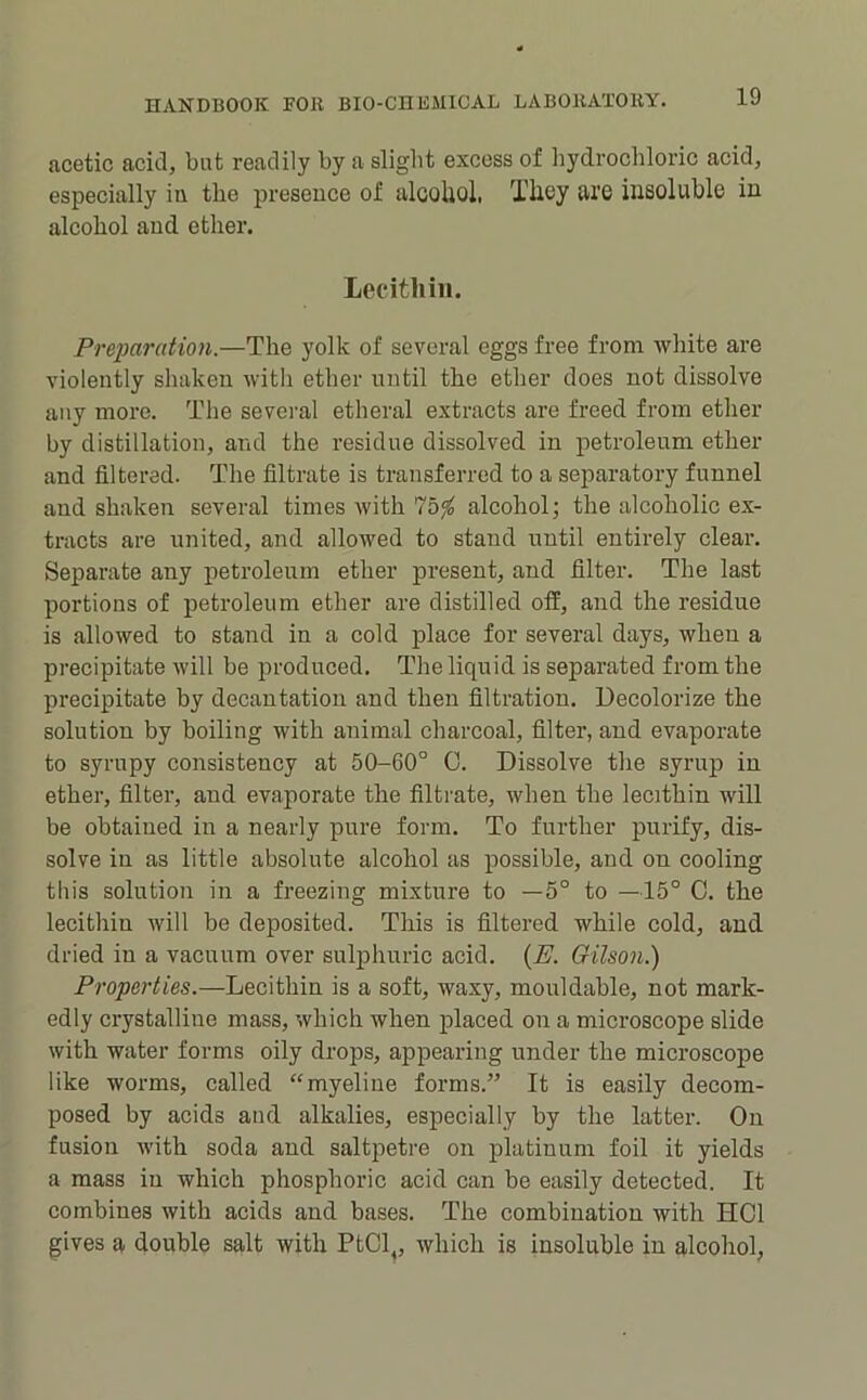 acetic acid, but readily by a slight excess of hydrochloric acid, especially iu the presence of alcoliol, They are insoluble in alcohol and ether. Lecithin. PreiMration.—The yolk of several eggs free from white are violently shaken with ether until the ether does not dissolve any more. The sevei'al etheral extracts are freed from ether by distillation, and the residue dissolved in petroleum ether and filtered. The filtrate is transferred to a separatory funnel and shaken several times with alcohol; the alcoholic ex- tracts are united, and allowed to stand until entirely clear. Separate any petroleum ether present, and filter. The last portions of petroleum ether are distilled ofE, and the residue is allowed to stand in a cold place for several days, when a precipitate will be produced. The liquid is separated from the precipitate by decantation and then filtration. Decolorize the solution by boiling with animal charcoal, filter, and evaporate to syrupy consistency at 50-60° 0. Dissolve the syrup in ether, filter, and evaporate the filtrate, when the lecithin will be obtained in a nearly pure form. To further purify, dis- solve in as little absolute alcohol as possible, and on cooling this solution in a freezing mixture to —5° to —15° 0. the lecithin will be deposited. This is filtered while cold, and dried in a vacuum over sulphuric acid. {E. Oilson.) Properties.—Lecithin is a soft, waxy, mouldable, not mark- edly crystalline mass, which when placed on a microscope slide with water forms oily drops, appearing under the microscope like worms, called “myeliue forms.” It is easily decom- posed by acids and alkalies, especially by the latter. On fusion with soda and saltpetre on platinum foil it yields a mass in which phosphoric acid can be easily detected. It combines with acids and bases. The combination with HOI gives a double salt with PtCl,, which is insoluble in alcohol,