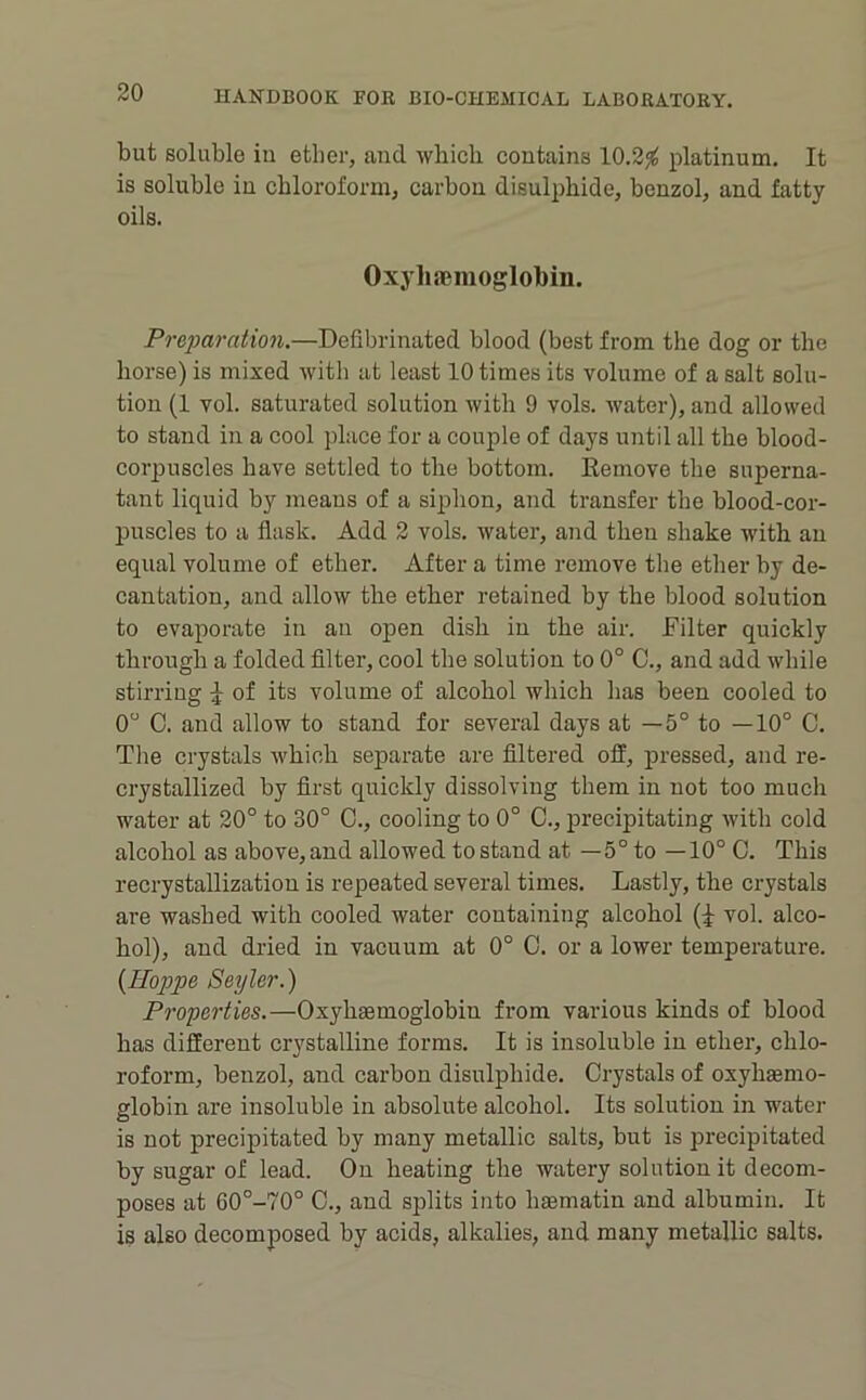 but soluble in ether, and which contains 10.2^ platinum. It is soluble in chloroform, carbou disulphide, benzol, and fatty oils. Oxyhaenioglobin. Preparation.—Defibrinated blood (best from the dog or the horse) is mixed with at least 10 times its volume of a salt solu- tion (1 vol. saturated solution with 9 vols. Avater), and allowed to stand in a cool place for a couple of days until all the blood- corpuscles have settled to the bottom. Eemove the superna- tant liquid by means of a siphon, and transfer the blood-cor- puscles to a flask. Add 2 vols. water, and then shake with an equal volume of ether. After a time remove the ether by de- cantation, and allow the ether retained by the blood solution to evaporate in an open dish in the air. Filter quickly through a folded Alter, cool the solution to 0° C., and add while stirring of its volume of alcohol which has been cooled to 0“ C. and allow to stand for several days at —5° to —10° C. The crystals Avhich separate are filtered off, pressed, and re- crystallized by first quickly dissolving them in not too much water at 20° to 30° C., cooling to 0° C., precipitating Avith cold alcohol as above,and allowed to stand at —5° to —10° C. This recrystallization is repeated several times. Lastly, the crystals are washed with cooled water containing alcohol vol. alco- hol), and dried in vacuum at 0° 0. or a lower temperature. {Hoppe Seyler.) Properties.—Oxyhaemoglobin from various kinds of blood has different crystalline forms. It is insoluble in ether, chlo- roform, benzol, and carbon disulphide. Crystals of oxyhaemo- globin are insoluble in absolute alcohol. Its solution in water is not precipitated by many metallic salts, but is precipitated by sugar of lead. On heating the watery solution it decom- poses at 60°-70° C., and splits into haematin and albumin. It is also decomposed by acids, alkalies, and many metallic salts.