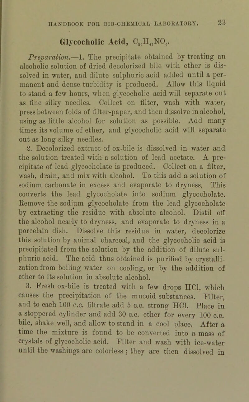 Glycocliolic Acid, C,JI„NO,. Preparation.—1. The preci2)itate obtained by treating an alcoholic solution of dried decolorized bile with ether is dis- solved in water, and dilute suliihuric acid added until a ^lor- maneut and dense turbidity is produced. Allow this liquid to stand a few hours, when glycocliolic acid will separate out as fine silky needles. Collect on filter, wash with water, press between folds of filter-paper, and then dissolve in alcohol, using as little alcohol for solution as possible. Add many times its volume of ether, and glycocliolic acid will separate out as long silky needles. 2. Decolorized extract of ox-bile is dissolved in water and the solution treated with a solution of lead acetate. A pre- cipitate of lead glycocholate is produced. Collect on a filter, wash, drain, and mix with alcohol. To this add a solution of sodium carbonate in excess and evajiorate to dryness. This converts the lead glycocholate into sodium glycocholate. Remove the sodium glycocholate from the lead glycocholate by extracting the residue with absolute alcohol. Distil off the alcohol nearly to dryness, and evaporate to dryness in a porcelain dish. Dissolve this residue in water, decolorize this solution by animal charcoal, and the glycocholic acid is precipitated from the solution by the addition of dilute sul- phuric acid. The acid thus obtained is jmrified by crystalli- zation from boiling water on cooling, or by the addition of ether to its solution in absolute alcohol. 3. Fresh ox-bile is treated with a few drops HCl, which causes the precipitation of the mucoid substances. Filter, and to each 100 c.c. filtrate add 5 c.c. strong HCl. Place in a stoppered cylinder and add 30 c.c. ether for every 100 c.c. bile, shake well, and allow to stand in a cool place. After a time the mixture is found to be converted into a mass of crystals of glycocholic acid. Filter and wash with ice-water until the washings are colorless ; they are then dissolved in