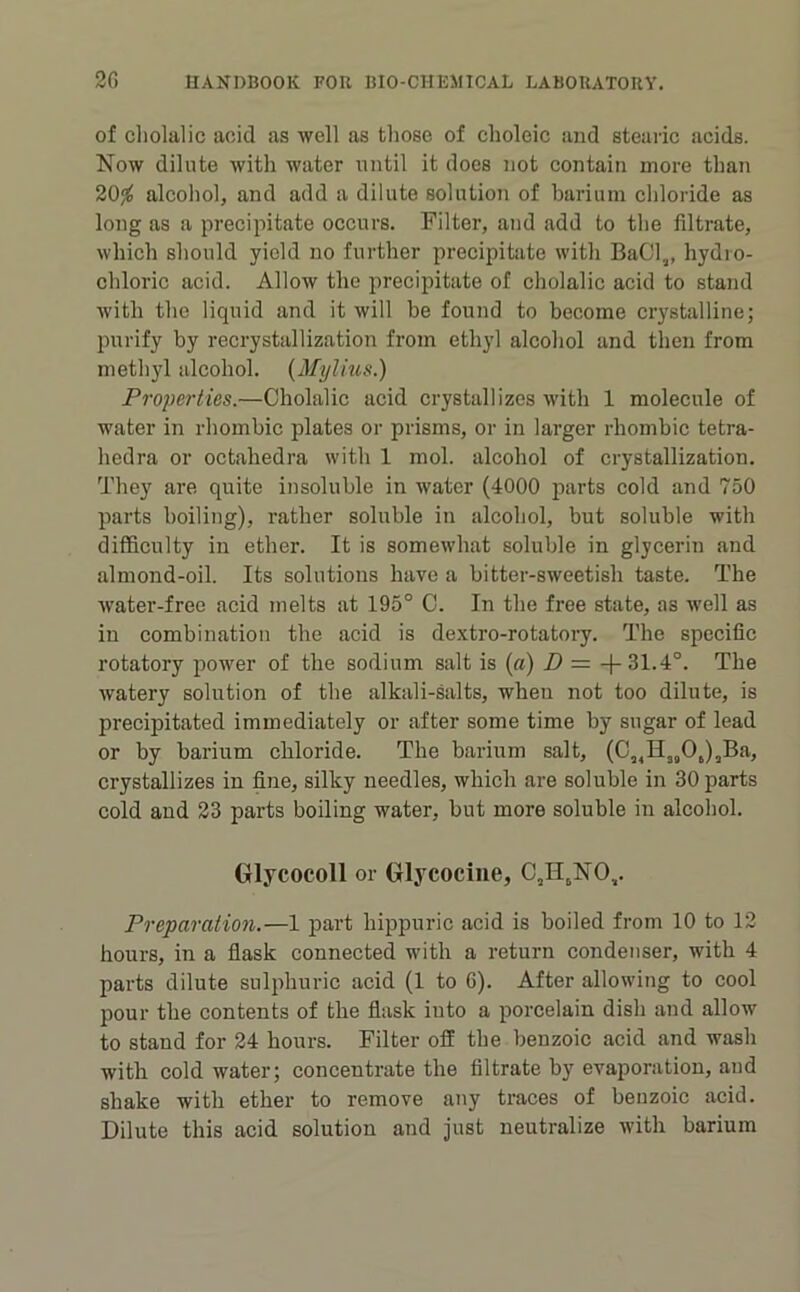 of cliolalic aoid as well as those of choleic and stearic acids. Now dilute ivith water nntil it does not contain more than 20j^ alcohol, and add a dilute solution of barium cliloride as long as a precipitate occurs. Filter, and add to the filtrate, which should yield no further precipitiite with BaCl„ hydro- chloric acid. Allow the precipitate of cliolalic acid to stand Avith the liquid and it will be found to become crystalline; purify by recrystallization from ethyl alcohol and then from methyl alcohol. {Mylius.) Properties.—Cliolalic acid crystallizes with 1 molecule of water in rhombic plates or prisms, or in larger rhombic tetra- hedra or octahedra with 1 mol. alcohol of crystallization. They are quite insoluble in ivater (4000 parts cold and 750 parts boiling), rather soluble in alcohol, but soluble with difficulty in ether. It is somewhat soluble in glycerin and almond-oil. Its solutions have a bitter-sweetish taste. The Avater-free acid melts at 195° C. In the free state, as Avell as in combination the acid is dextro-rotatory. The specific rotatory power of the sodium salt is {a) D = 4-31.4°. The Avatery solution of the alkali-salts, when not too dilute, is precipitated immediately or after some time by sugar of lead or by barium cliloride. The barium salt, (C„H„OJ,Ba, crystallizes in fine, silky needles, which are soluble in 30 parts cold and 23 parts boiling water, but more soluble in alcohol. Olycocoll or Glycocine, C,H,NO,,. Preparation.—1 part hippuric acid is boiled from 10 to 12 hours, in a fiask connected with a return condenser, with 4 parts dilute sulphuric acid (1 to G). After alloAving to cool pour the contents of the flask into a porcelain dish and allow to stand for 24 hours. Filter off the benzoic acid and wash with cold water; concentrate the filtrate by evaporation, and shake with ether to remove any traces of benzoic acid. Dilute this acid solution and just neutralize with barium