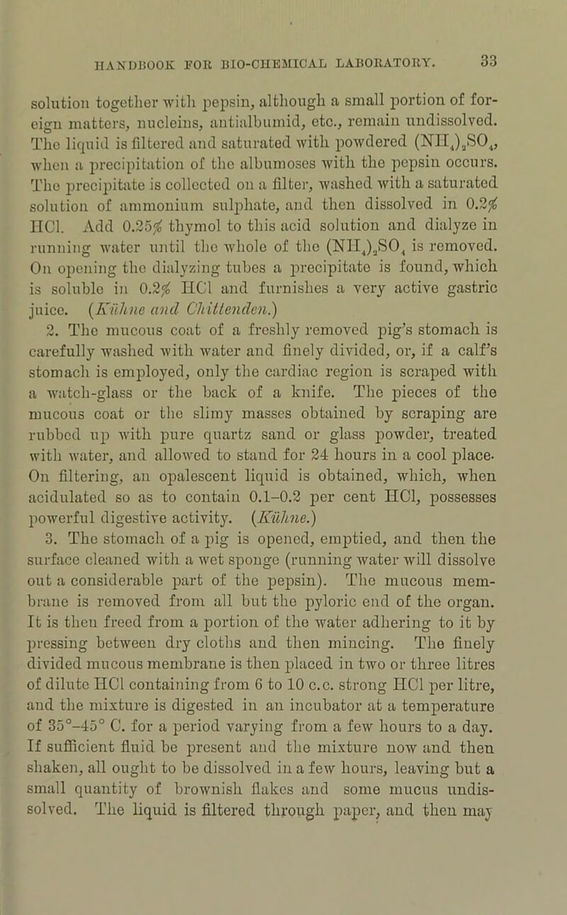 solution together with pepsin, although a small portion of for- eign matters, nucleins, antialbumid, etc., remain undissolvod. The licpiid is filtered and saturated with powdered (E’lIJjSO^, when a 2)recipitation of the albumoses with the pepsin occurs. The precipitate is collected on a filter, washed with a saturated solution of ammonium sulphate, and then dissolved in 0.2^ IICl. Add 0.25^ thymol to this acid solution and dialyze in running water until the whole of the (NIIJ^SO^ is removed. On opening the dialyzing tubes a precipitate is found, which is soluble in 0.2^ HCl and furnishes a very active gastric juice. [Kiihne and Cliittenden.) 2. The mucous coat of a freshly removed pig’s stomach is carefully washed with water and finely divided, or, if a calf’s stomach is employed, only the cardiac region is scraped with a watch-glass or the back of a knife. The j)ieces of the mucous coat or the slimy masses obtained by scraping are rubbed up with pure quartz sand or glass powder, treated with water, and allowed to stand for 24 hours in a cool jilace- On filtering, an opalescent liquid is obtained, which, when acidulated so as to contain 0.1-0.2 jier cent HCl, possesses powerful digestive activity. {Kiiline.) 3. The stomach of a pig is opened, emptied, and then the surface cleaned with a wet sponge (running water will dissolve out a considerable part of the pepsin). The mucous mem- brane is removed from all but the ^^yloric end of the organ. It is then freed from a portion of the water adhering to it by pressing between dry cloths and then mincing. The finely divided mucous membrane is then placed in two or three litres of dilute HCl containing from 6 to 10 c.c. strong HCl per litre, and the mixture is digested in an incubator at a temperature of 35°-45° C. for a period varying from a few hours to a day. If sufficient fluid be present and the mixture now and then shaken, all ought to be dissolved in a few hours, leaving but a small quantity of brownish flakes and some mucus undis- solved. The liquid is filtered through paper, and then may