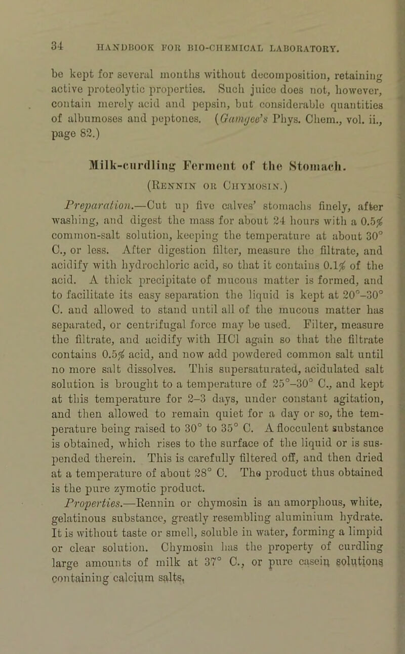 be kept for several mouths without doeomposition, retaining active proteolytic properties. Such juice does not, however, contain merely acid and pepsin, hut considerable quantities of albumoses and peptones. {Gamijeti’s Phys. Cliem., vol. ii., page 82.) Milk-curdling Fcriiiciit of the Stomach. (Rennin or Chymosin.) Preparation.—Out up five calves’ stomachs finely, after washing, and digest the mass for about 24 hours witli a 0.5^ common-salt solution, keeping the temperature at about 30° 0., or less. After digestion filter, measure the filtrate, and acidify with hydrochloric acid, so tliat it contains of the acid. A thick precipitate of mucous matter is formed, and to facilitate its easy separation the liquid is kept at 20”-30° C. and allowed to stand until all of the mucous matter has separated, or centrifugal force may be used. Filter, measure the filtrate, and acidify with IICl again so that the filtrate contains 0.5,“^ acid, and now add powdered common salt until no more salt dissolves. This supersaturated, acidulated salt solution is brought to a temperature of 25°-30° C., and kept at this temperature for 2-3 days, under constant agitation, and then allowed to remain quiet for a day or so, the tem- perature being raised to 30° to 35° 0. A fiocculent substance is obtained, which rises to the surface of the liquid or is sus- pended therein. This is carefully filtered off, and then dried at a temperature of about 28° 0. The product thus obtained is the pure zymotic product. Properties.—Rennin or chymosin is an amorphous, white, gelatinous substance, greatly resembliug aluminium hydrate. It is without taste or smell, soluble in water, forming a limpid or clear solution. Chymosin has the property of curdling large amounts of milk at 37° C., or pure cascig solgtiong containing calcium salts, j i i \ \ \ % .5 j i I