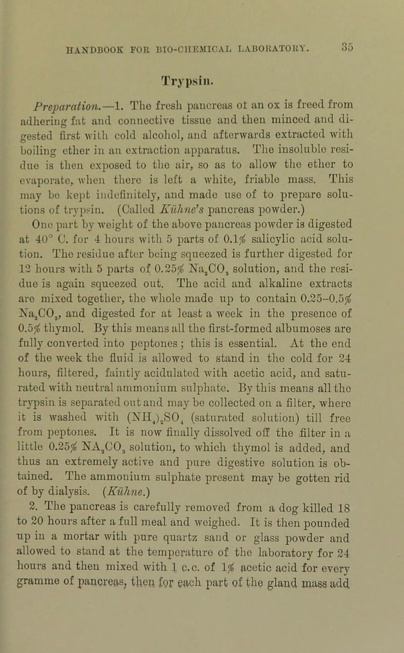 Trypsin. Preparation.—1. Tho fresh paucreiis of iin ox is freed from adhering fat and connective tissue and then minced and di- gested first with cold alcoliol, and afterwards extracted with boiling ether in an extraction apparatus. Tlie insoluble resi- due is then exposed to tho air, so as to allow tho ether to evaporate, when there is left a white, friable mass. This may bo kept indefinitely, and made use of to prepare solu- tions of trypsin. (Called KiiUne’s pancreas powder.) One part by weight of the above pancreas powder is digested at 40° C. for 4 hours with 5 parts of 0.1^ salicylic acid solu- tion. Tho residue after being squeezed is further digested for 13 hours with 5 parts of 0.25^ Na^CO, solution, and the resi- due is again squeezed out. The acid and alkaline extracts arc mixed together, the whole made up to contain 0.25-0.5^ Ka^CO,, and digested for at least a week in the presence of 0.5^ thymol. By this means all the first-formed albumoses are fully converted into peptones ; this is essential. At the end of the week the fluid is allowed to stand in tho cold for 24 hours, filtered, faintly acidulated with acetic acid, and satu- rated with ueutral ammonium sulphate. By this means all the trypsin is separated out and maybe collected on a filter, where it is washed with (NH^),SO^ (saturated solution) till free from peptones. It is now finally dissolved off the filter in a little 0.25^ NAjCO, solution, to which thymol is added, and thus an extremely active and pure digestive solution is ob- tained. The ammonium sulphate present may be gotten rid of by dialysis. {EiiJme.) 2. The pancreas is carefully removed from a dog killed 18 to 20 hours after a full meal and weighed. It is then pounded up in a mortar with pure quartz saud or glass powder and allowed to stand at the temperature of tho laboratory for 24 hours and then mixed with 1 c.c. of acetic acid for every gramme of pancreas, then for each part of the gland mass add