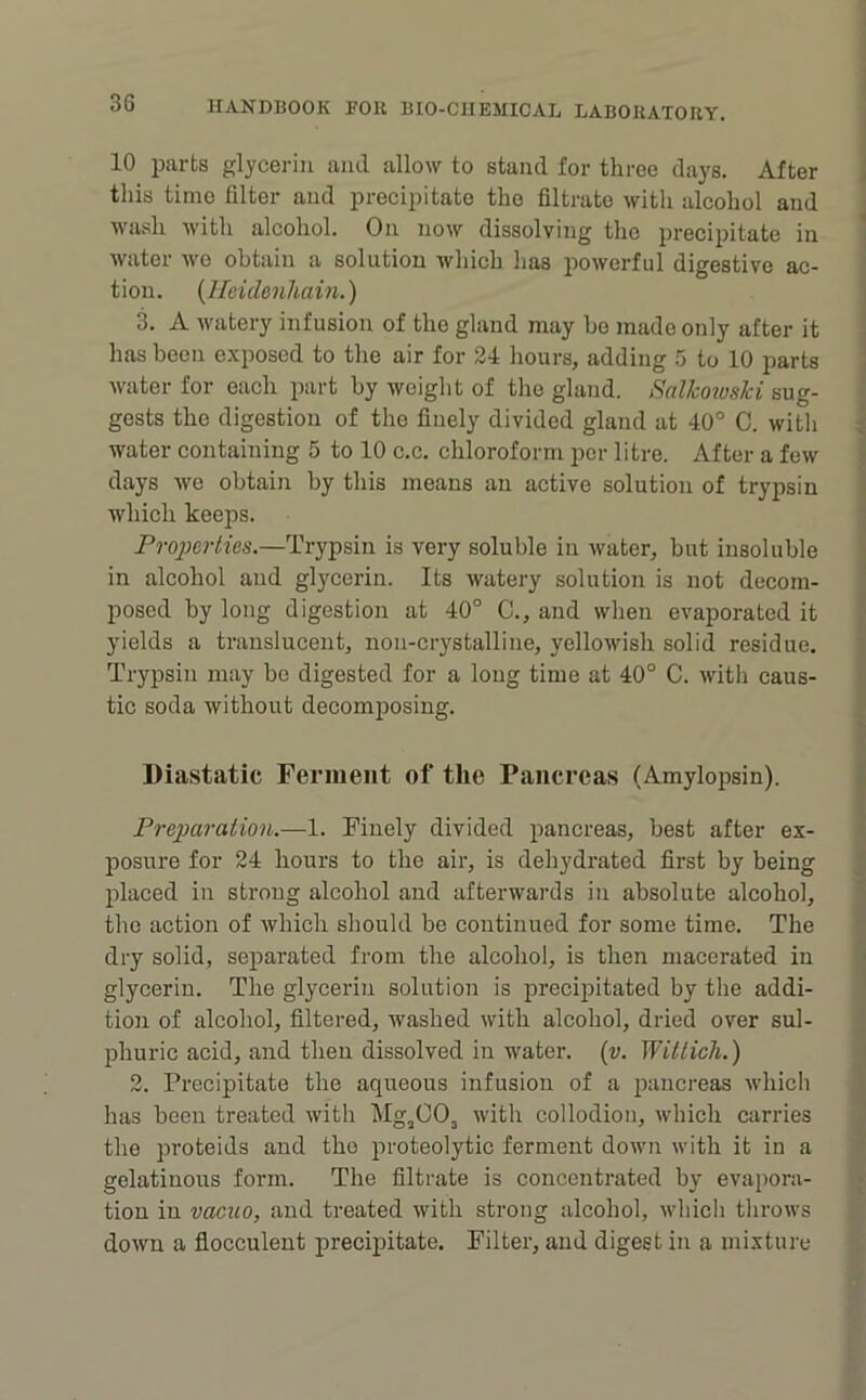 10 parts glycerin ami allow to stand for three days. After this time filter and precipitate the filtrate witli alcohol and Avash Avith alcohol. On noAv dissolving the precipitate in Avater Ave obtain a solution Avhich has poAverful digestive ac- tion. {llcidenhain.) A Avatery infusion of the gland may bo made only after it has been exposed to the air for 24 liours, adding 5 to 10 parts Avater for each part by weight of the gland. SalJcowslci sug- gests the digestion of the finely divided gland at 40° C. witli water containing 5 to 10 c.c. chloroform per litre. After a feAV days Ave obtain by this means an active solution of trypsin which keeps. rroporties.—Trypsin is very soluble in Avater, but insoluble in alcohol and glycerin. Its Avatery solution is not decom- posed by long digestion at 40° C., and when cA'aporated it yields a translucent, non-crystalline, yelloAvish solid residue. Trypsin may bo digested for a long time at 40° C. Avith caus- tic soda without decomposing. Diastatic Ferment of the Pancreas (Amylopsin). Preimration.—1. Finely divided pancreas, best after ex- posure for 24 hours to the air, is dehydrated first by being placed in strong alcohol and afterAvards in absolute alcohol, the action of Avhich should be continued for some time. The dry solid, separated from the alcohol, is then macerated in glycerin. The glycerin solution is precipitated by the addi- tion of alcohol, filtered, Avashed with alcohol, dried over sul- phuric acid, and then dissolved in water. {v. Witlich.) 2. Precipitate the aqueous infusion of a pancreas Avhich has been treated Avith Mg^OO, Avith collodion, which carries the proteids and the proteolytic ferment doAvn with it in a gelatinous form. The filtrate is concentrated by evapora- tion in vacuo, and treated Avith strong alcohol, Avhich throws doAvn a flocculent precipitate. Filter, and digest in a mixture