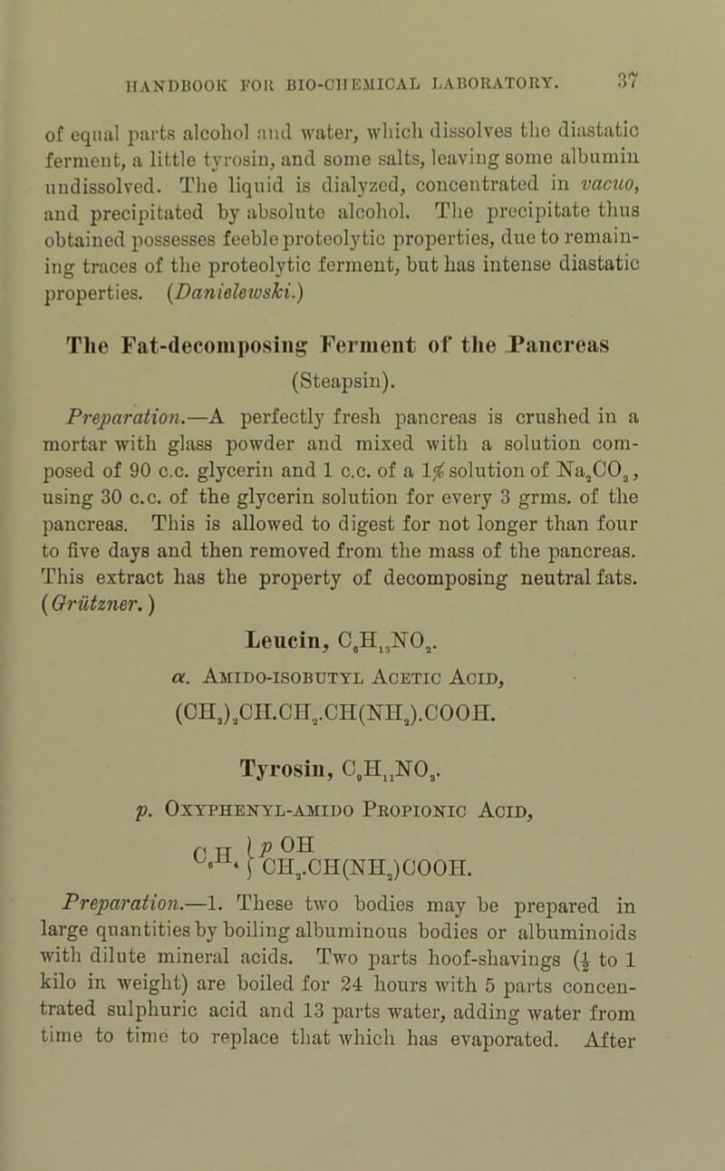 of eqiuil parts alcohol ami water, which dissolves the diastatic fermout, a little tyrosin, and some salts, leaving some albumin undissolved. The liquid is dialyzed, concentrated in vacuo, and precipitated by absolute alcohol. The precipitate thus obtained possesses feeble proteolytic properties, due to remain- ing traces of the proteolytic ferment, but has intense diastatic properties. {DanieUioski.) Tlie Fat-decomposing Ferment of tlie Pancreas (Steapsiu). Preparation.—A perfectly fresh pancreas is crushed in a mortar with glass powder and mixed with a solution com- posed of 90 c.c. glycerin and 1 c.c, of a 1^ solution of Na^COj, using 30 c.c. of the glycerin solution for every 3 grms. of the pancreas. This is allowed to digest for not longer than four to five days and then removed from the mass of the pancreas. This extract has the property of decomposing neutral fats. (Oriitzner.) Leucin, C,H„NO,. a. Amido-isobutyl Acetic Acid, (OH,)„OH.CH,.CH(NH,).COOH. Tyrosin, C,H„NO,. p. OXYPHENYL-AMIDO PrOPIONIC AcID, P TT ip OH [ CH,.CH(NH,)COOH. Preparation.—1. These two bodies may be prepared in large quantities by boiling albuminous bodies or albuminoids with dilute mineral acids. Two parts hoof-shavings (| to 1 kilo in, weight) are boiled for 24 hours with 5 parts concen- trated sulphuric acid and 13 parts water, adding water from time to time to replace that Avhich has evaporated. After