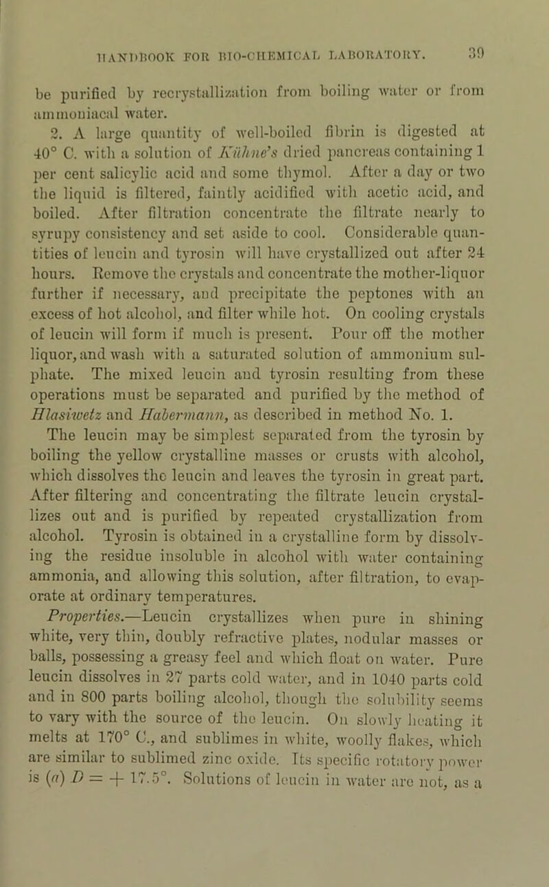 30 be purified by recrystallizution from boiling water or from ammouiacal water. 2. A large quantity of well-boiled fibrin is digested at 40° C. with a solution of Kiihne’s dried pancreas containing 1 per cent salicylic acid and some thymol. After a day or tAvo the liquid is filtered, faintly acidified Avith acetic acid, and boiled. After filtration concentrate the filtrate nearly to syrupy consistency and set aside to cool. Considerable quan- tities of leucin and tyrosin AA'ill haA'o crystallized out after 24 hours. Eemove the crystals and concentrate the mother-liquor further if necessary, and precipitate the peptones Avith an e.xcess of hot alcohol, and filter while hot. On cooling crystals of leucin will form if much is present. Pour off the mother liquor, and Avash Avith a saturated solution of ammonium sul- phate. The mi.xed leucin and tyrosin resulting from these operations must be separated and purified by the method of Hlasiwetz and Habermann, as described in method No. 1. The leucin may be simplest separated from the tyrosin by boiling the yelloAv crystalline masses or crusts Avith alcohol, AA’hich dissolves the leucin and leaves the tyrosin in great part. After filtering and concentrating the filtrate leucin crystal- lizes out and is purified by repeated crystallization from alcohol. Tyrosin is obtained in a crystalline form by dissolv- ing the residue insoluble in alcohol Avith Avater containing ammonia, and alloAving this solution, after filtration, to evap- orate at ordinary temperatures. Properties.—Leucin crystallizes Avhen pure in shining white, very thin, doubly refractive plates, nodular masses or balls, possessing a greasy feel and Avhich float on Avater. Pure leucin dissolves in 27 parts cold Avater, and in 1040 parts cold and in 800 parts boiling alcohol, though the solubility seems to vary with the source of the leucin. On sloAvly heating it melts at 170° C'., and sublimes in Avhite, Avoolly flake.s, Avhich are similar to sublimed zinc oxide. Its specific rotatoi'A' poAA'or is (fl) .Z/ = -f- 17.5°. Solutions of leucin in Avater are not, as a